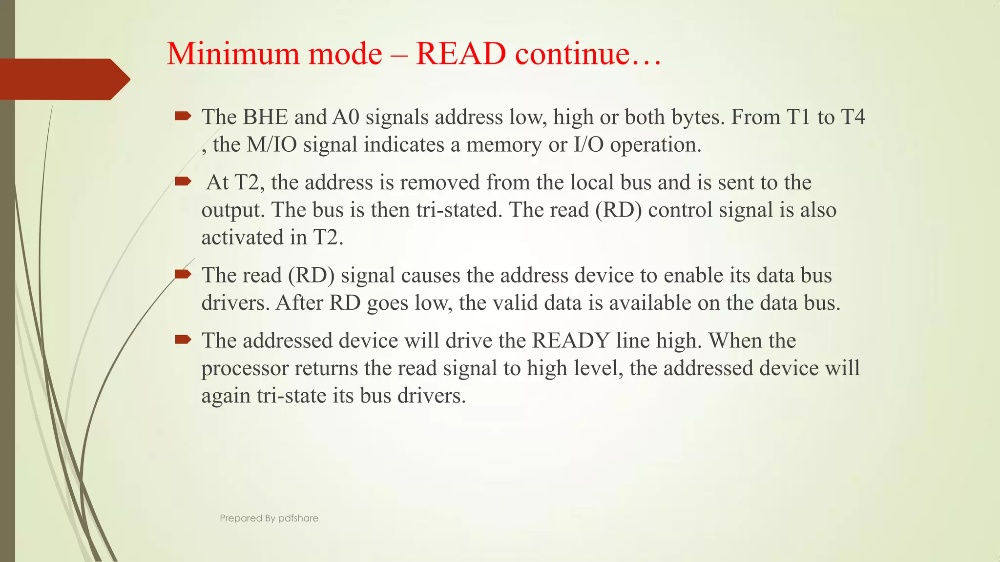 Minimum mode – READ continue…
 The BHE and A0 signals address low, high or both bytes. From T1 to T4
, the M/IO signal indicates a memory or I/O operation.
 At T2, the address is removed from the local bus and is sent to the
output. The bus is then tri-stated. The read (RD) control signal is also
activated in T2.
 The read (RD) signal causes the address device to enable its data bus
drivers. After RD goes low, the valid data is available on the data bus.
 The addressed device will drive the READY line high. When the
processor returns the read signal to high level, the addressed device will
again tri-state its bus drivers.
Prepared By pdfshare
 