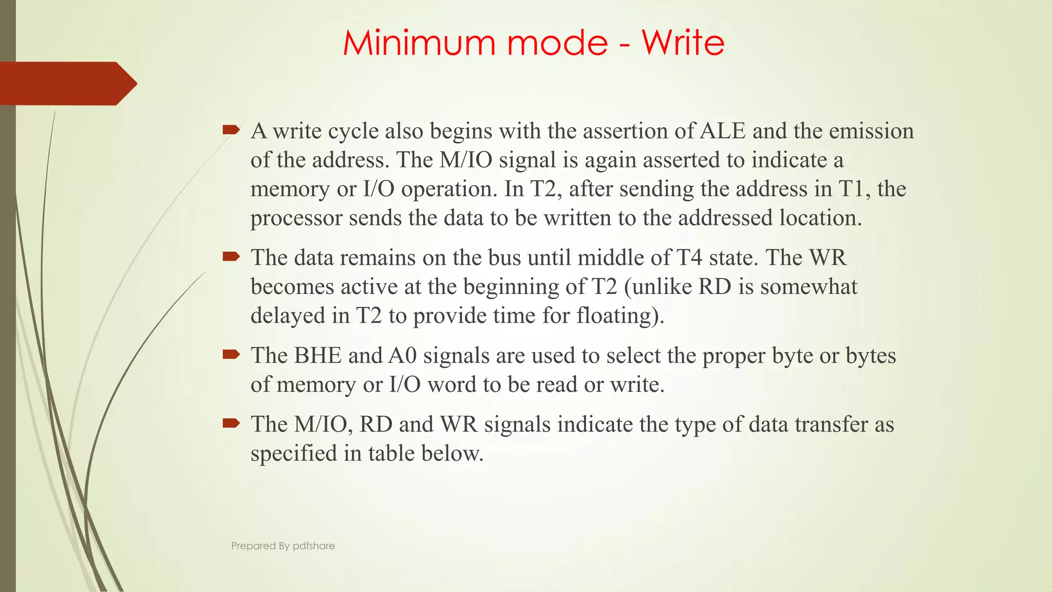 Minimum mode - Write
 A write cycle also begins with the assertion of ALE and the emission
of the address. The M/IO signal is again asserted to indicate a
memory or I/O operation. In T2, after sending the address in T1, the
processor sends the data to be written to the addressed location.
 The data remains on the bus until middle of T4 state. The WR
becomes active at the beginning of T2 (unlike RD is somewhat
delayed in T2 to provide time for floating).
 The BHE and A0 signals are used to select the proper byte or bytes
of memory or I/O word to be read or write.
 The M/IO, RD and WR signals indicate the type of data transfer as
specified in table below.
Prepared By pdfshare
 