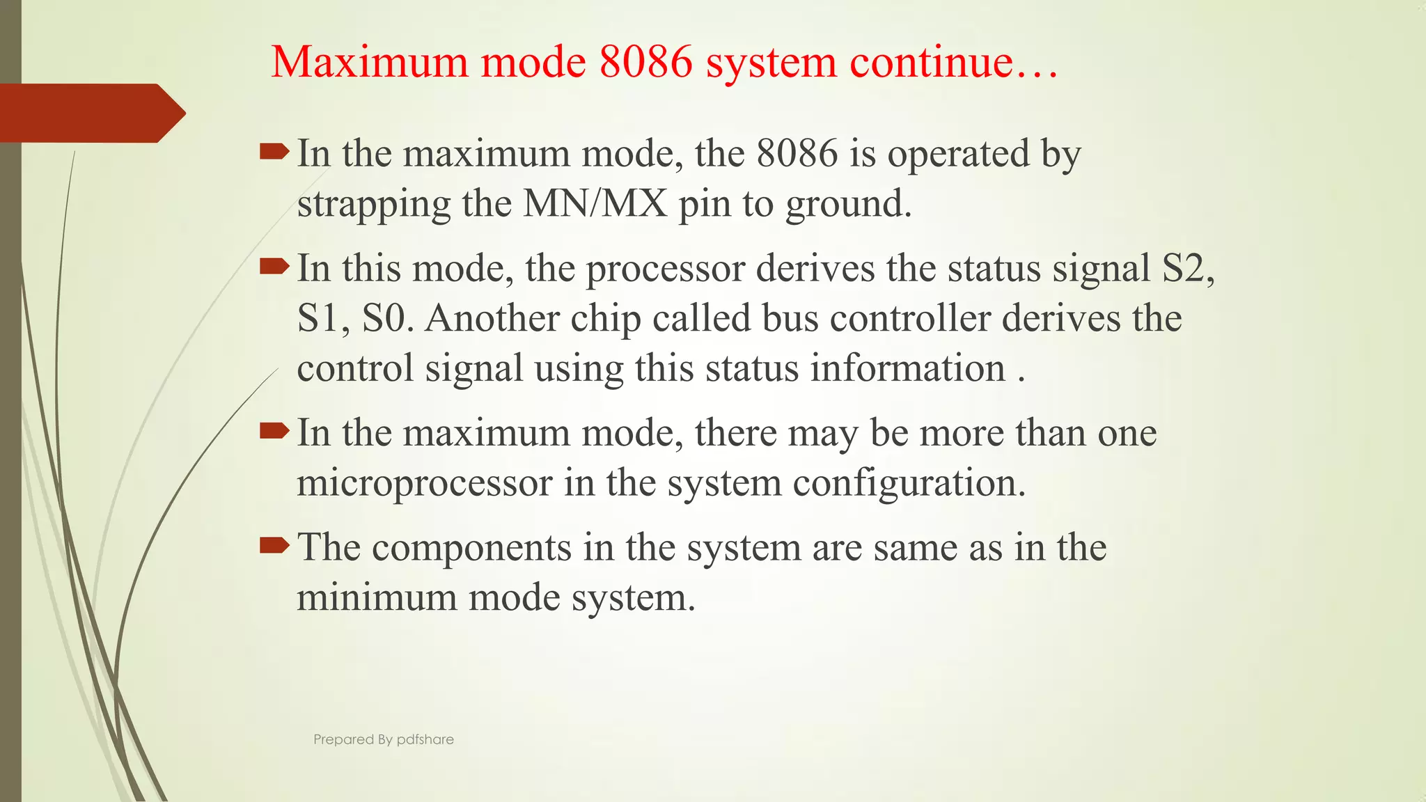 Maximum mode 8086 system continue…
In the maximum mode, the 8086 is operated by
strapping the MN/MX pin to ground.
In this mode, the processor derives the status signal S2,
S1, S0. Another chip called bus controller derives the
control signal using this status information .
In the maximum mode, there may be more than one
microprocessor in the system configuration.
The components in the system are same as in the
minimum mode system.
Prepared By pdfshare
 