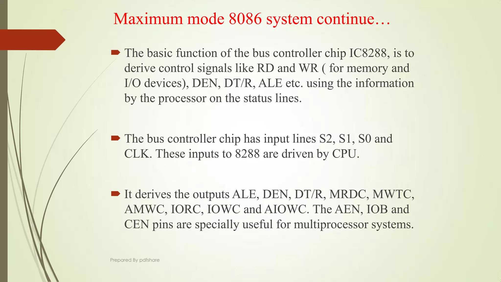 Maximum mode 8086 system continue…
 The basic function of the bus controller chip IC8288, is to
derive control signals like RD and WR ( for memory and
I/O devices), DEN, DT/R, ALE etc. using the information
by the processor on the status lines.
 The bus controller chip has input lines S2, S1, S0 and
CLK. These inputs to 8288 are driven by CPU.
 It derives the outputs ALE, DEN, DT/R, MRDC, MWTC,
AMWC, IORC, IOWC and AIOWC. The AEN, IOB and
CEN pins are specially useful for multiprocessor systems.
Prepared By pdfshare
 