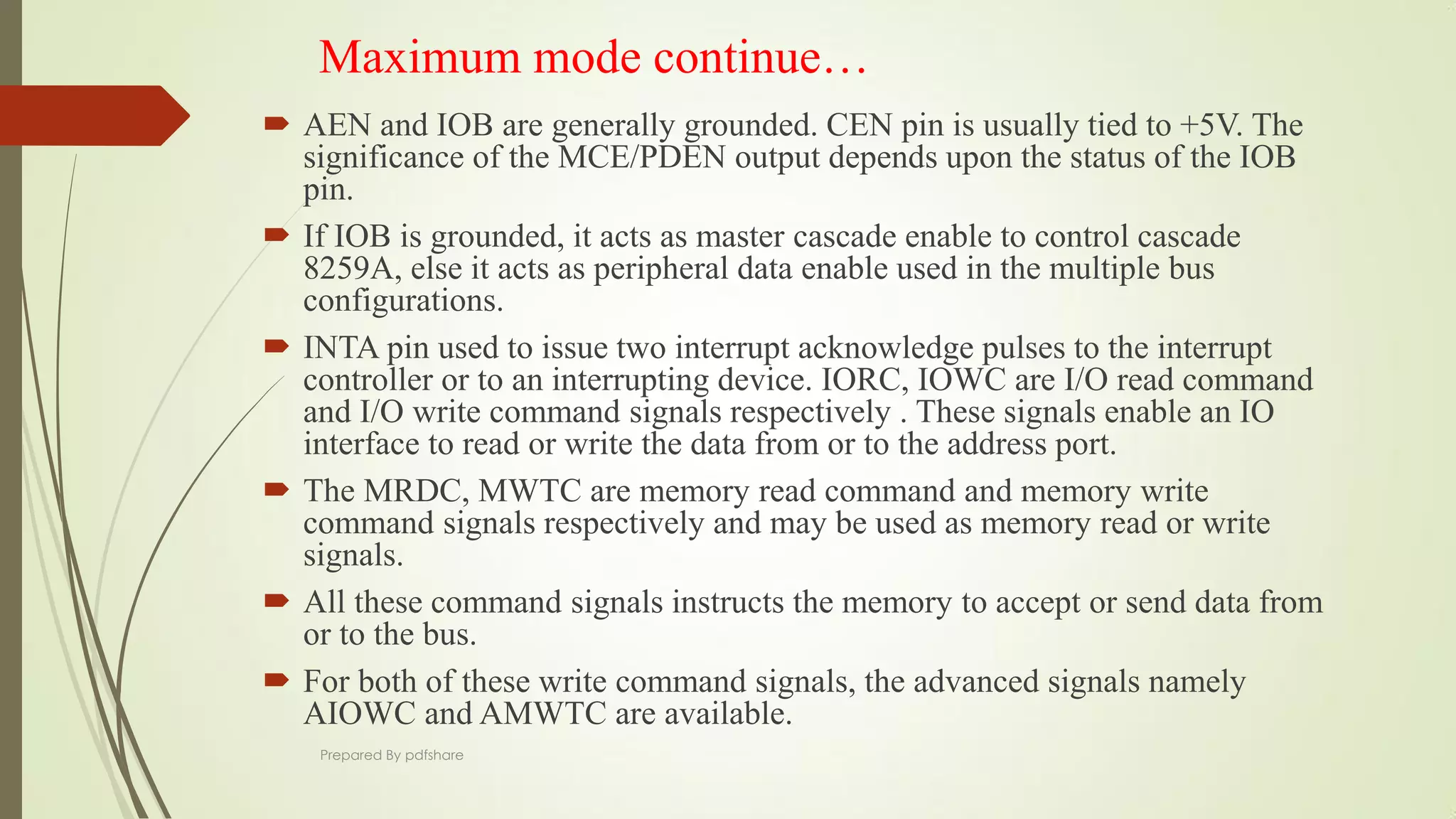 Maximum mode continue…
 AEN and IOB are generally grounded. CEN pin is usually tied to +5V. The
significance of the MCE/PDEN output depends upon the status of the IOB
pin.
 If IOB is grounded, it acts as master cascade enable to control cascade
8259A, else it acts as peripheral data enable used in the multiple bus
configurations.
 INTA pin used to issue two interrupt acknowledge pulses to the interrupt
controller or to an interrupting device. IORC, IOWC are I/O read command
and I/O write command signals respectively . These signals enable an IO
interface to read or write the data from or to the address port.
 The MRDC, MWTC are memory read command and memory write
command signals respectively and may be used as memory read or write
signals.
 All these command signals instructs the memory to accept or send data from
or to the bus.
 For both of these write command signals, the advanced signals namely
AIOWC and AMWTC are available.
Prepared By pdfshare
 