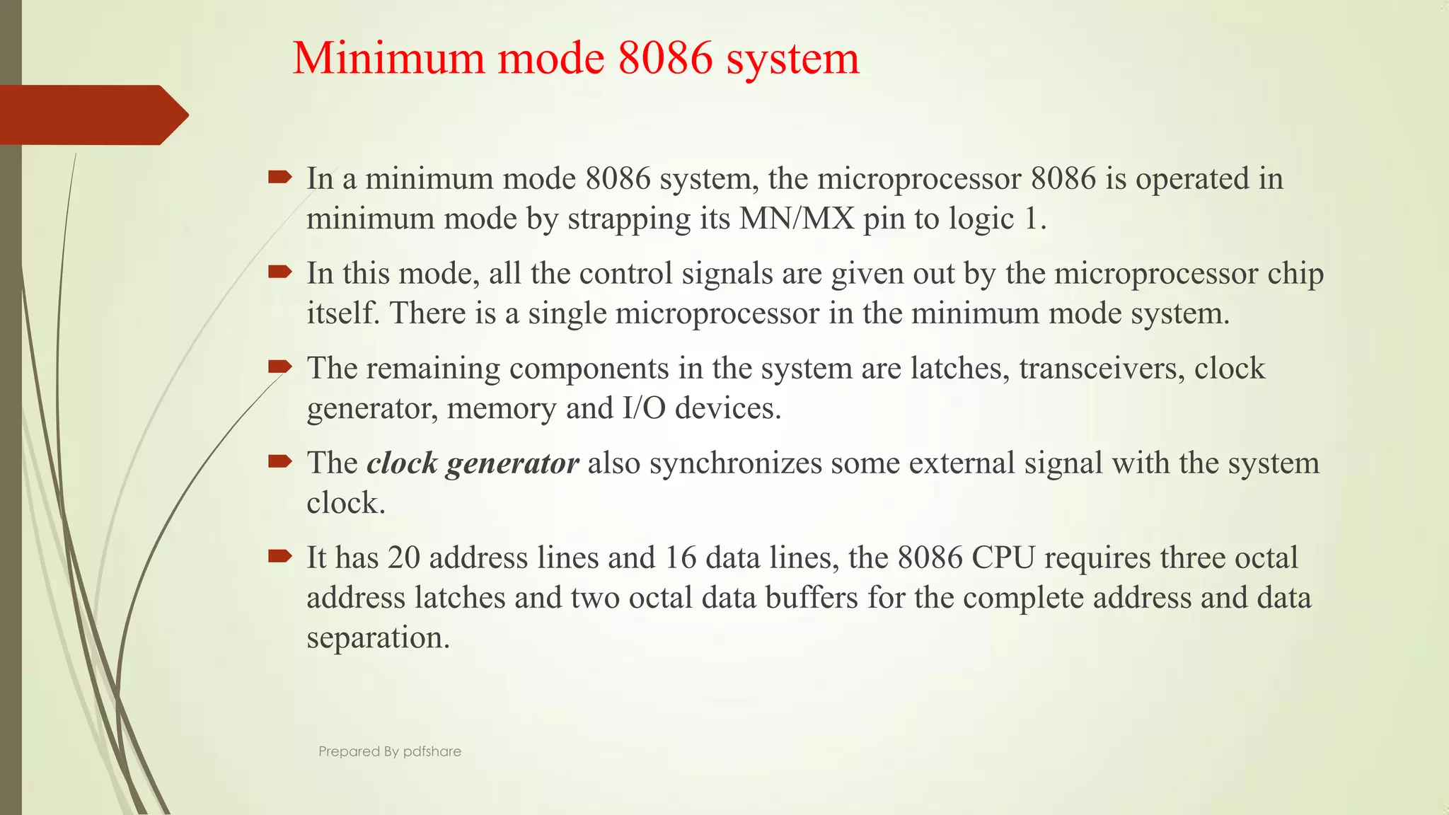 Minimum mode 8086 system
 In a minimum mode 8086 system, the microprocessor 8086 is operated in
minimum mode by strapping its MN/MX pin to logic 1.
 In this mode, all the control signals are given out by the microprocessor chip
itself. There is a single microprocessor in the minimum mode system.
 The remaining components in the system are latches, transceivers, clock
generator, memory and I/O devices.
 The clock generator also synchronizes some external signal with the system
clock.
 It has 20 address lines and 16 data lines, the 8086 CPU requires three octal
address latches and two octal data buffers for the complete address and data
separation.
Prepared By pdfshare
 