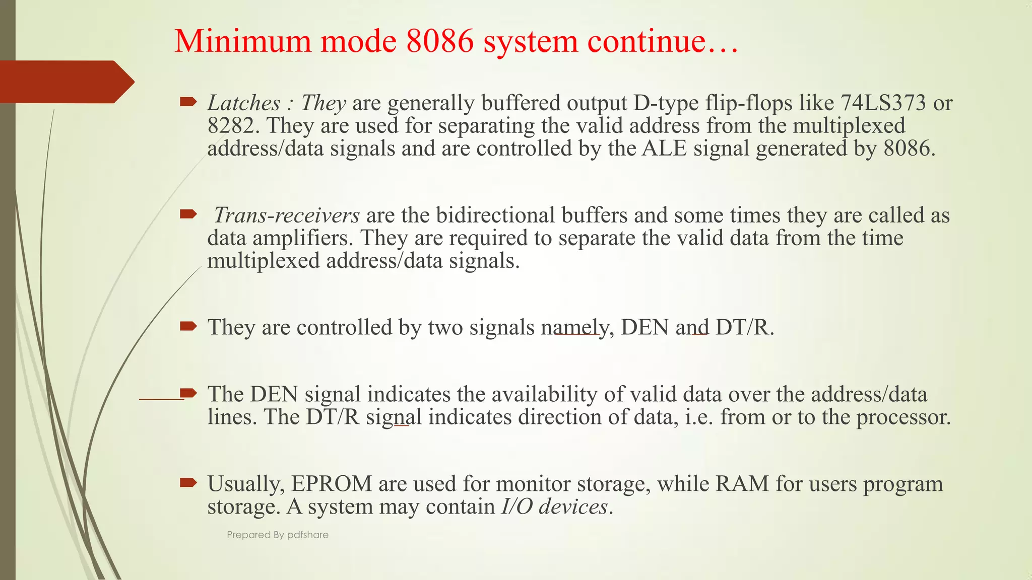 Minimum mode 8086 system continue…
 Latches : They are generally buffered output D-type flip-flops like 74LS373 or
8282. They are used for separating the valid address from the multiplexed
address/data signals and are controlled by the ALE signal generated by 8086.
 Trans-receivers are the bidirectional buffers and some times they are called as
data amplifiers. They are required to separate the valid data from the time
multiplexed address/data signals.
 They are controlled by two signals namely, DEN and DT/R.
 The DEN signal indicates the availability of valid data over the address/data
lines. The DT/R signal indicates direction of data, i.e. from or to the processor.
 Usually, EPROM are used for monitor storage, while RAM for users program
storage. A system may contain I/O devices.
Prepared By pdfshare
 