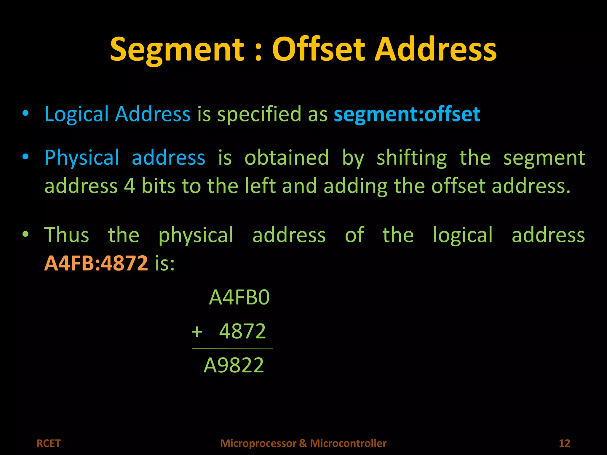 Segment : Offset Address 
• Logical Address is specified as segment:offset 
• Physical address is obtained by shifting the segment 
address 4 bits to the left and adding the offset address. 
• Thus the physical address of the logical address 
A4FB:4872 is: 
A4FB0 
+ 4872 
A9822 
RCET Microprocessor & Microcontroller 12 
 