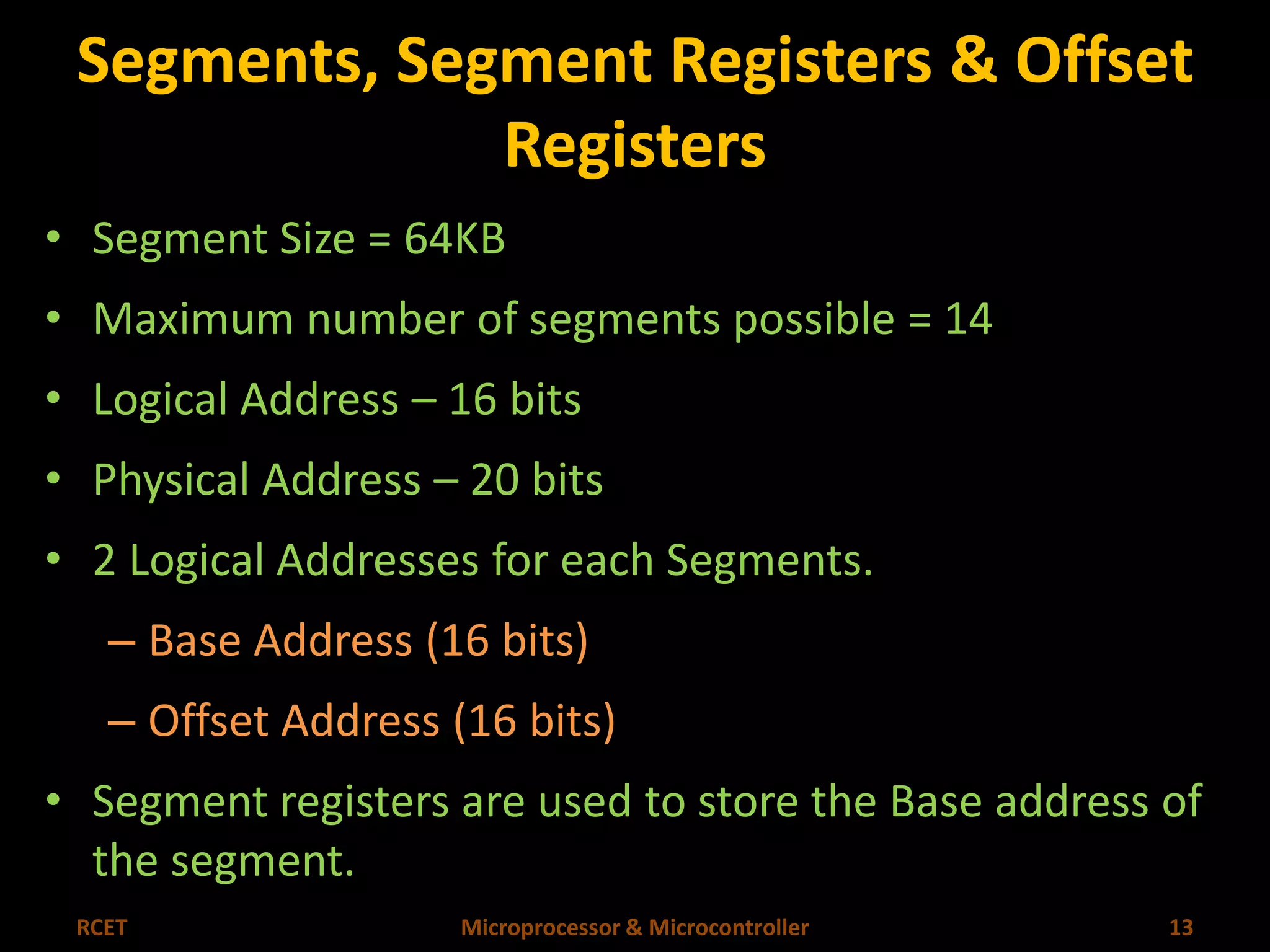 Segments, Segment Registers & Offset 
Registers 
• Segment Size = 64KB 
• Maximum number of segments possible = 14 
• Logical Address – 16 bits 
• Physical Address – 20 bits 
• 2 Logical Addresses for each Segments. 
– Base Address (16 bits) 
– Offset Address (16 bits) 
• Segment registers are used to store the Base address of 
the segment. 
RCET Microprocessor & Microcontroller 13 
 