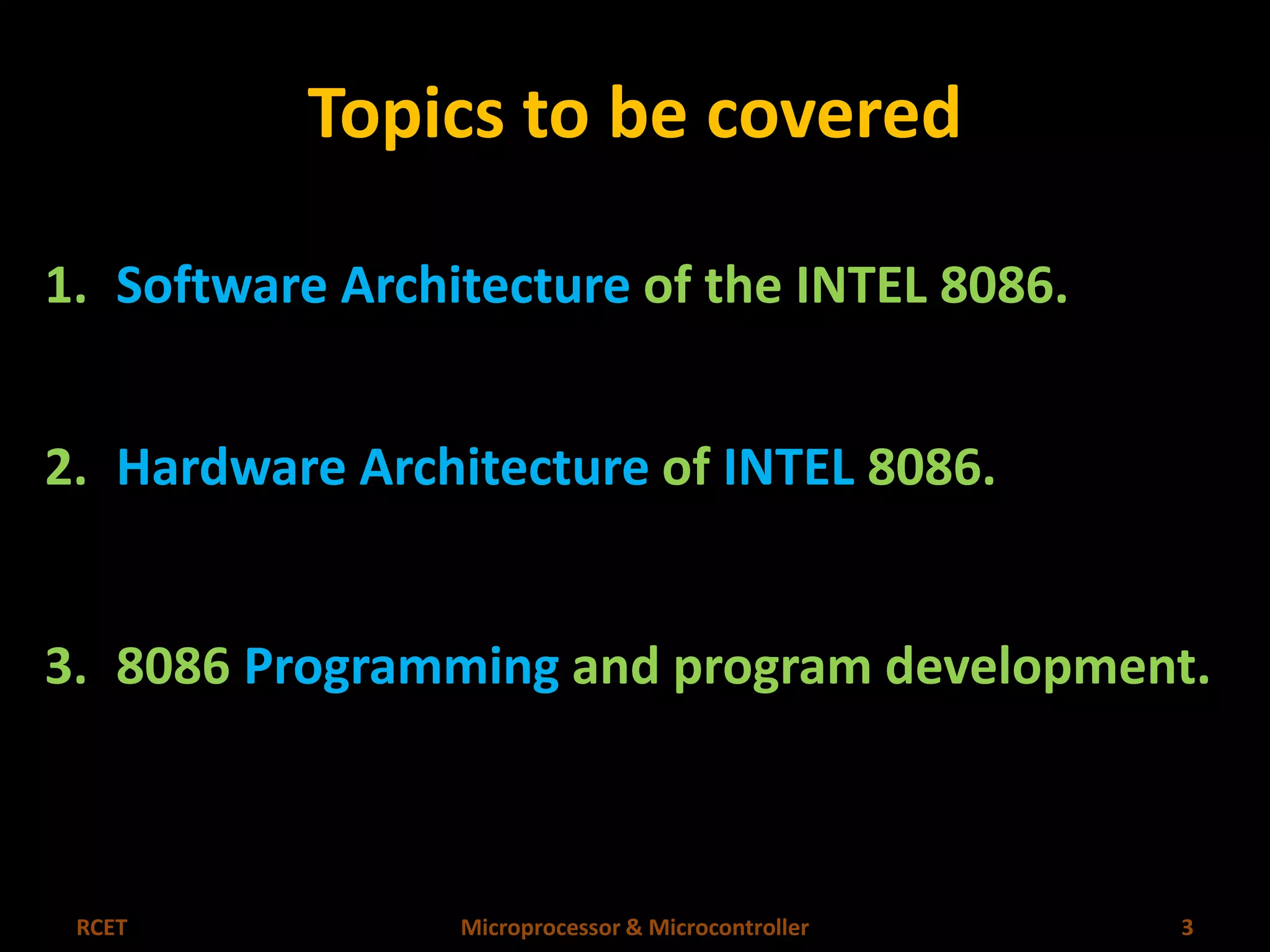 Topics to be covered 
1. Software Architecture of the INTEL 8086. 
2. Hardware Architecture of INTEL 8086. 
3. 8086 Programming and program development. 
RCET Microprocessor & Microcontroller 3 
 