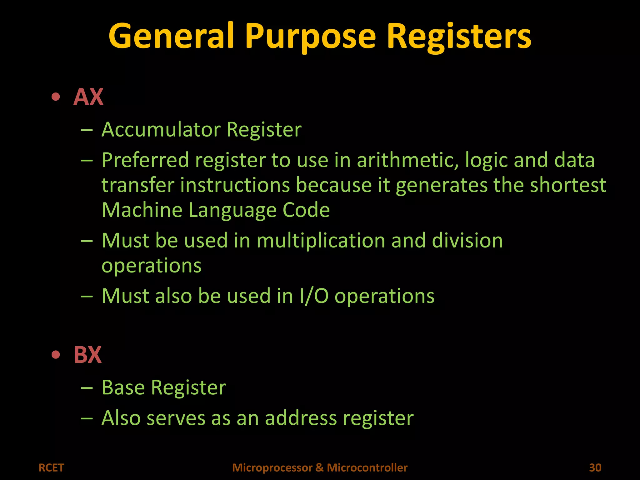 General Purpose Registers 
• AX 
– Accumulator Register 
– Preferred register to use in arithmetic, logic and data 
transfer instructions because it generates the shortest 
Machine Language Code 
– Must be used in multiplication and division 
operations 
– Must also be used in I/O operations 
• BX 
– Base Register 
– Also serves as an address register 
RCET Microprocessor & Microcontroller 30 
 