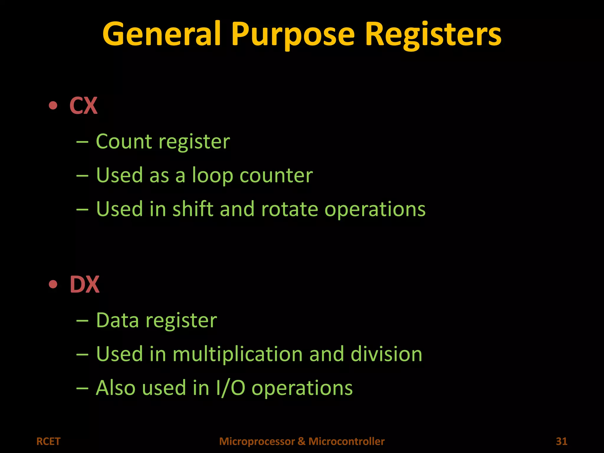 General Purpose Registers 
• CX 
– Count register 
– Used as a loop counter 
– Used in shift and rotate operations 
• DX 
– Data register 
– Used in multiplication and division 
– Also used in I/O operations 
RCET Microprocessor & Microcontroller 31 
 