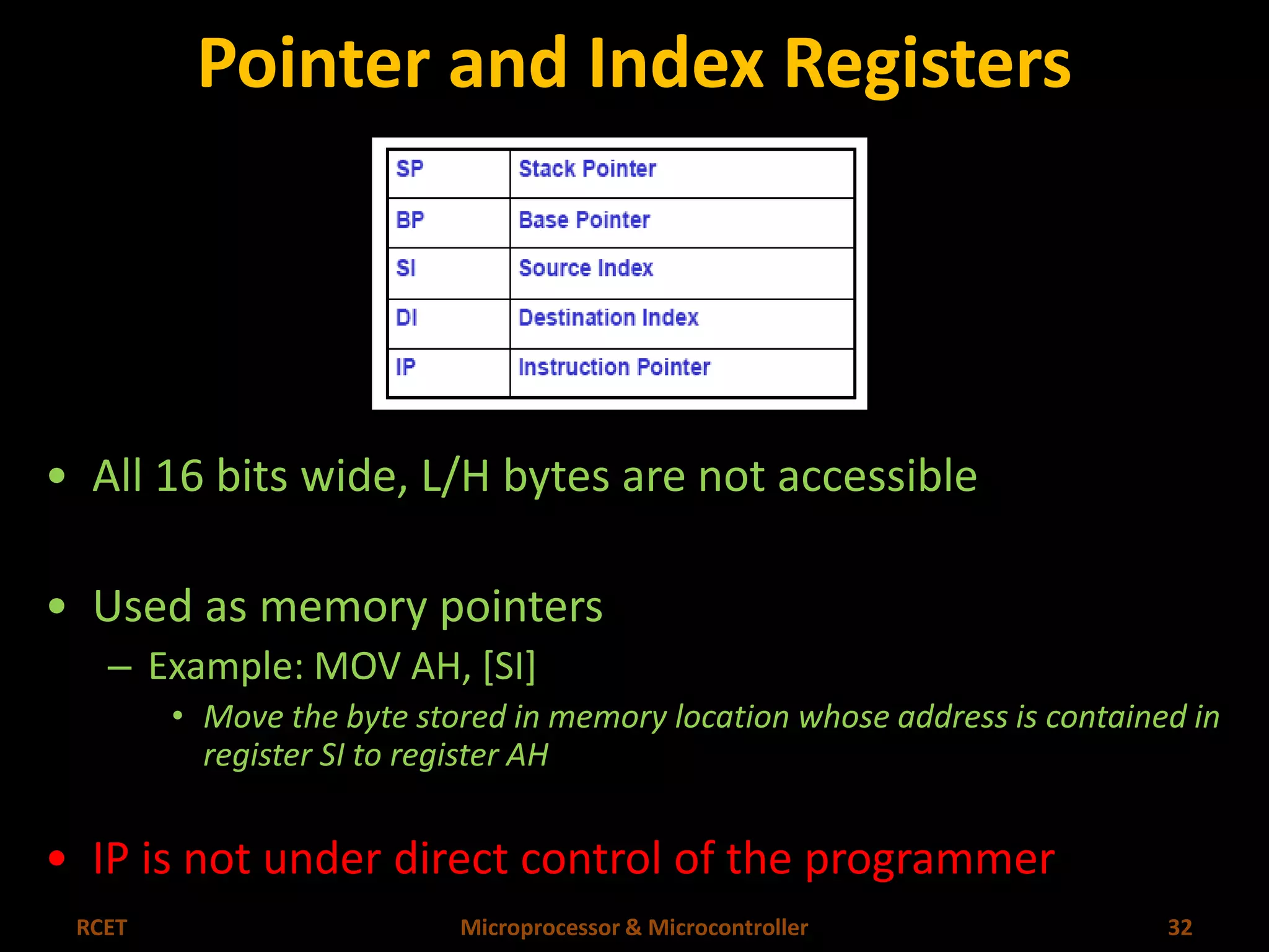 Pointer and Index Registers 
• All 16 bits wide, L/H bytes are not accessible 
• Used as memory pointers 
– Example: MOV AH, [SI] 
• Move the byte stored in memory location whose address is contained in 
register SI to register AH 
• IP is not under direct control of the programmer 
RCET Microprocessor & Microcontroller 32 
 