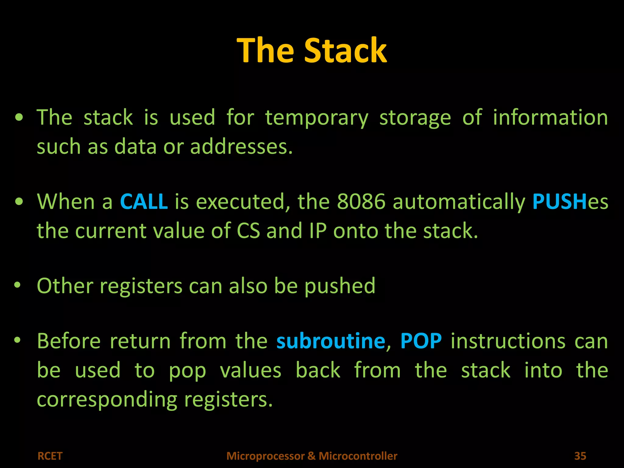 The Stack 
• The stack is used for temporary storage of information 
such as data or addresses. 
• When a CALL is executed, the 8086 automatically PUSHes 
the current value of CS and IP onto the stack. 
• Other registers can also be pushed 
• Before return from the subroutine, POP instructions can 
be used to pop values back from the stack into the 
corresponding registers. 
RCET Microprocessor & Microcontroller 35 
 