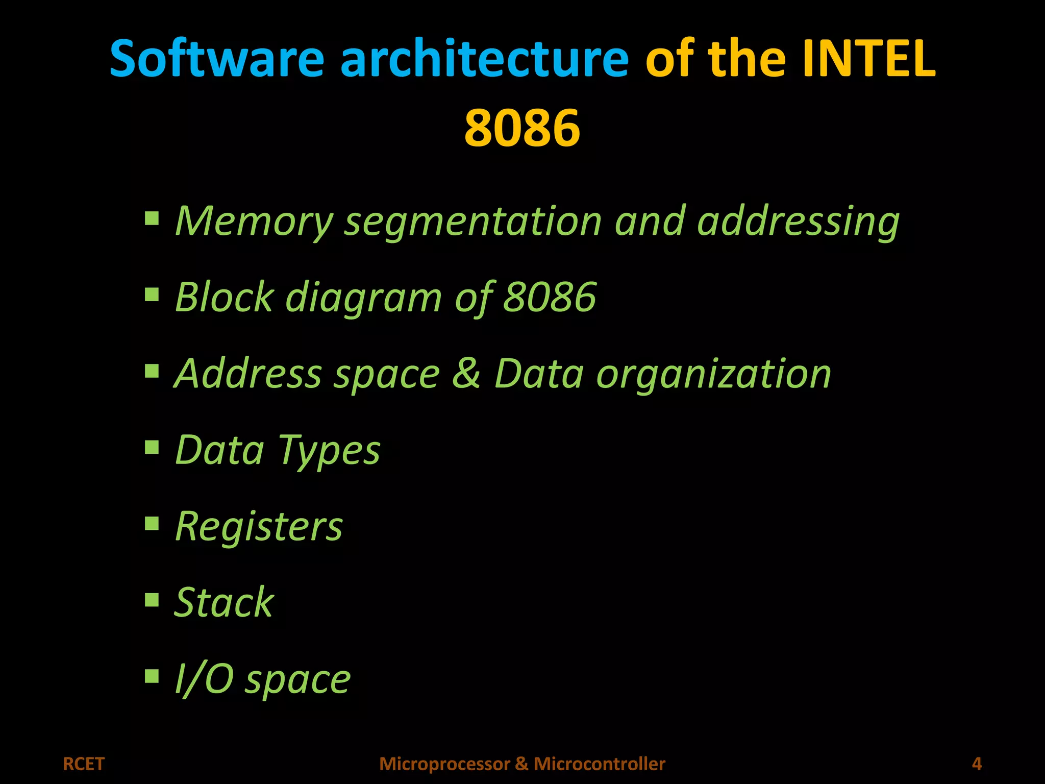 Software architecture of the INTEL 
8086 
 Memory segmentation and addressing 
 Block diagram of 8086 
 Address space & Data organization 
 Data Types 
 Registers 
 Stack 
 I/O space 
RCET Microprocessor & Microcontroller 4 
 
