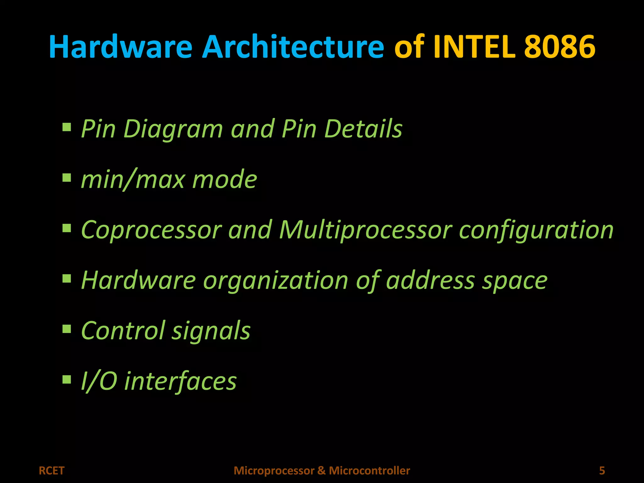 Hardware Architecture of INTEL 8086 
 Pin Diagram and Pin Details 
 min/max mode 
 Coprocessor and Multiprocessor configuration 
 Hardware organization of address space 
 Control signals 
 I/O interfaces 
RCET Microprocessor & Microcontroller 5 
 