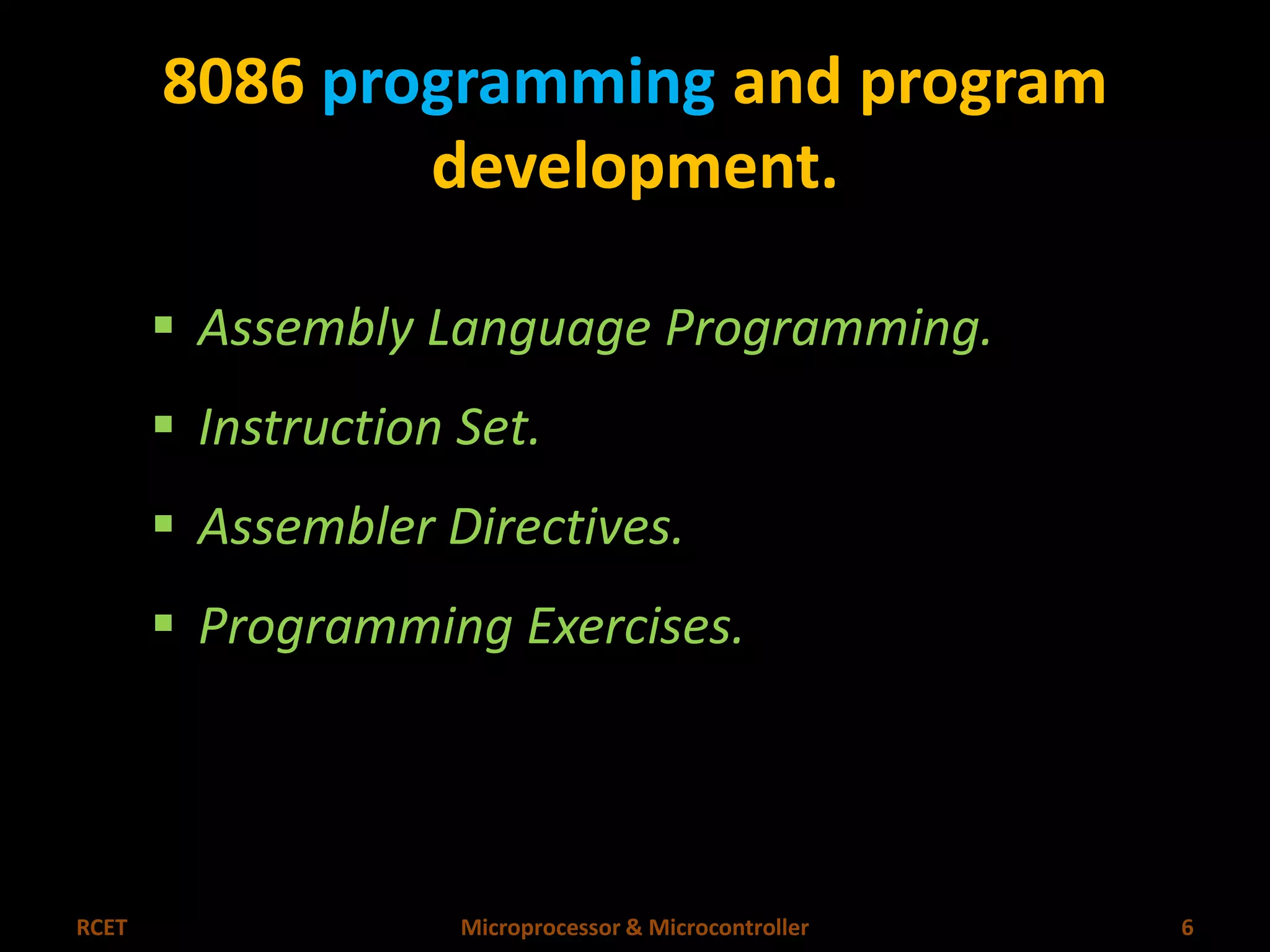 8086 programming and program 
development. 
 Assembly Language Programming. 
 Instruction Set. 
 Assembler Directives. 
 Programming Exercises. 
RCET Microprocessor & Microcontroller 6 
 