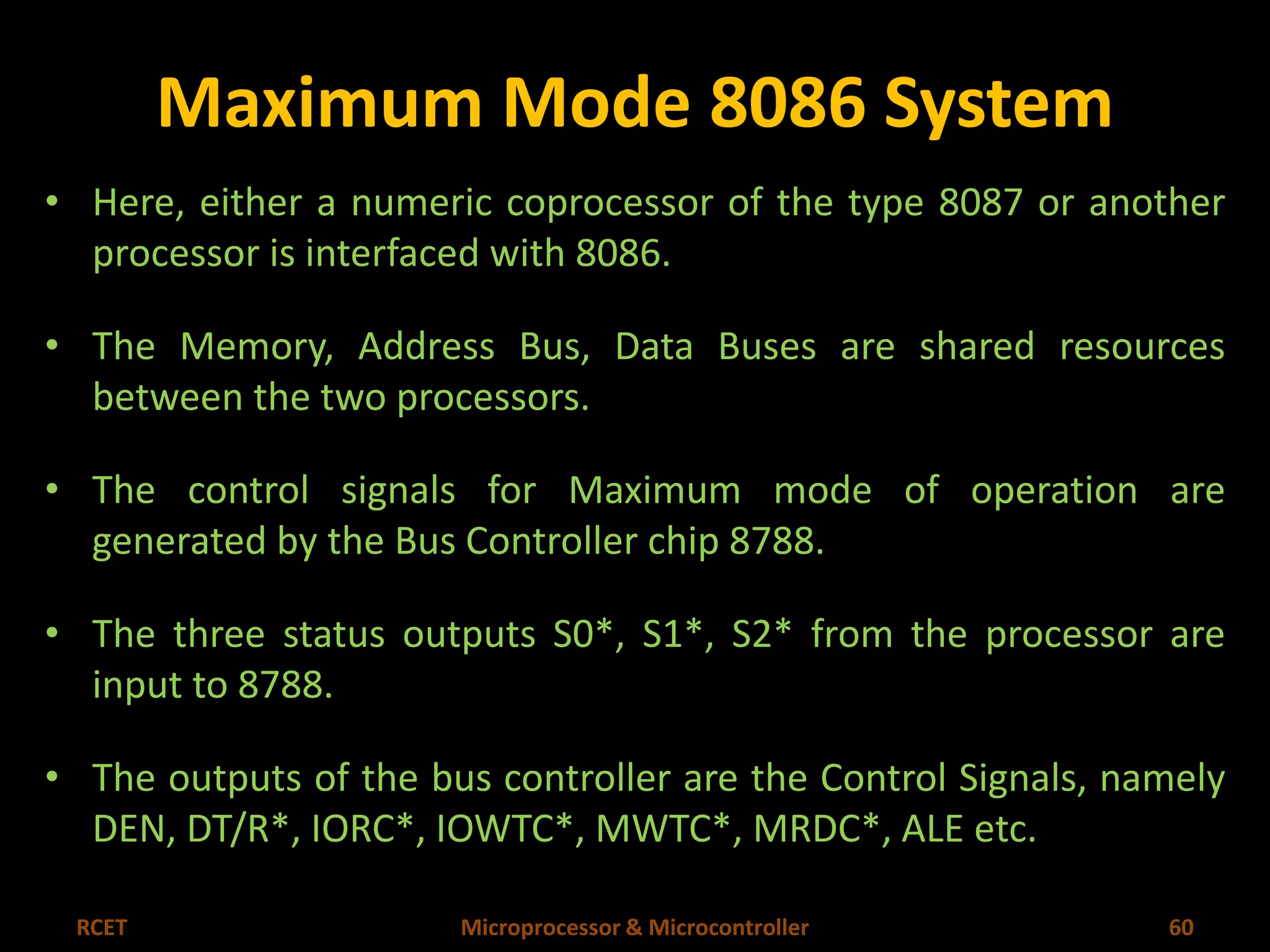 Maximum Mode 8086 System 
• Here, either a numeric coprocessor of the type 8087 or another 
processor is interfaced with 8086. 
• The Memory, Address Bus, Data Buses are shared resources 
between the two processors. 
• The control signals for Maximum mode of operation are 
generated by the Bus Controller chip 8788. 
• The three status outputs S0*, S1*, S2* from the processor are 
input to 8788. 
• The outputs of the bus controller are the Control Signals, namely 
DEN, DT/R*, IORC*, IOWTC*, MWTC*, MRDC*, ALE etc. 
RCET Microprocessor & Microcontroller 60 
 