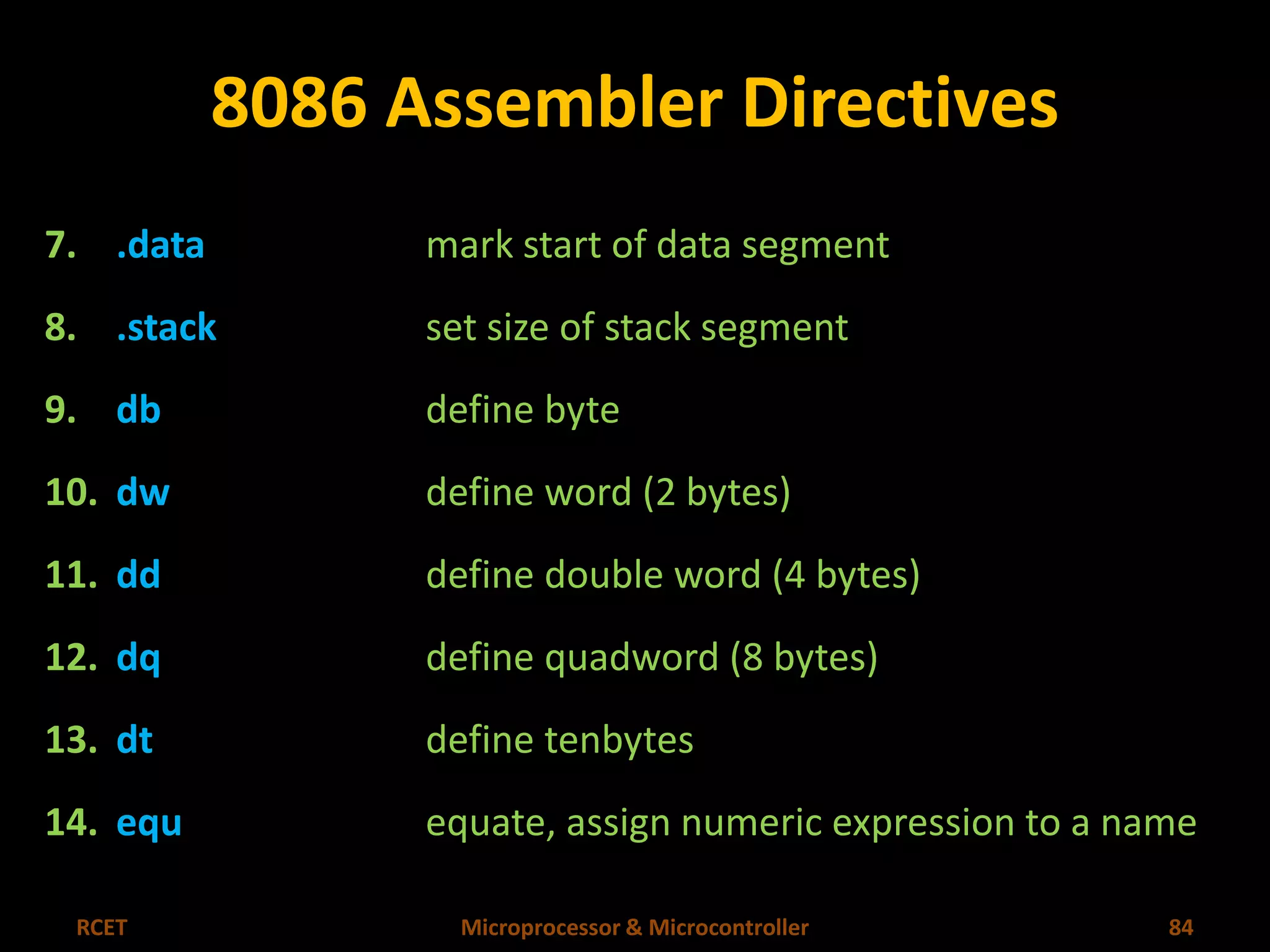 8086 Assembler Directives 
7. .data mark start of data segment 
8. .stack set size of stack segment 
9. db define byte 
10. dw define word (2 bytes) 
11. dd define double word (4 bytes) 
12. dq define quadword (8 bytes) 
13. dt define tenbytes 
14. equ equate, assign numeric expression to a name 
RCET Microprocessor & Microcontroller 84 
 