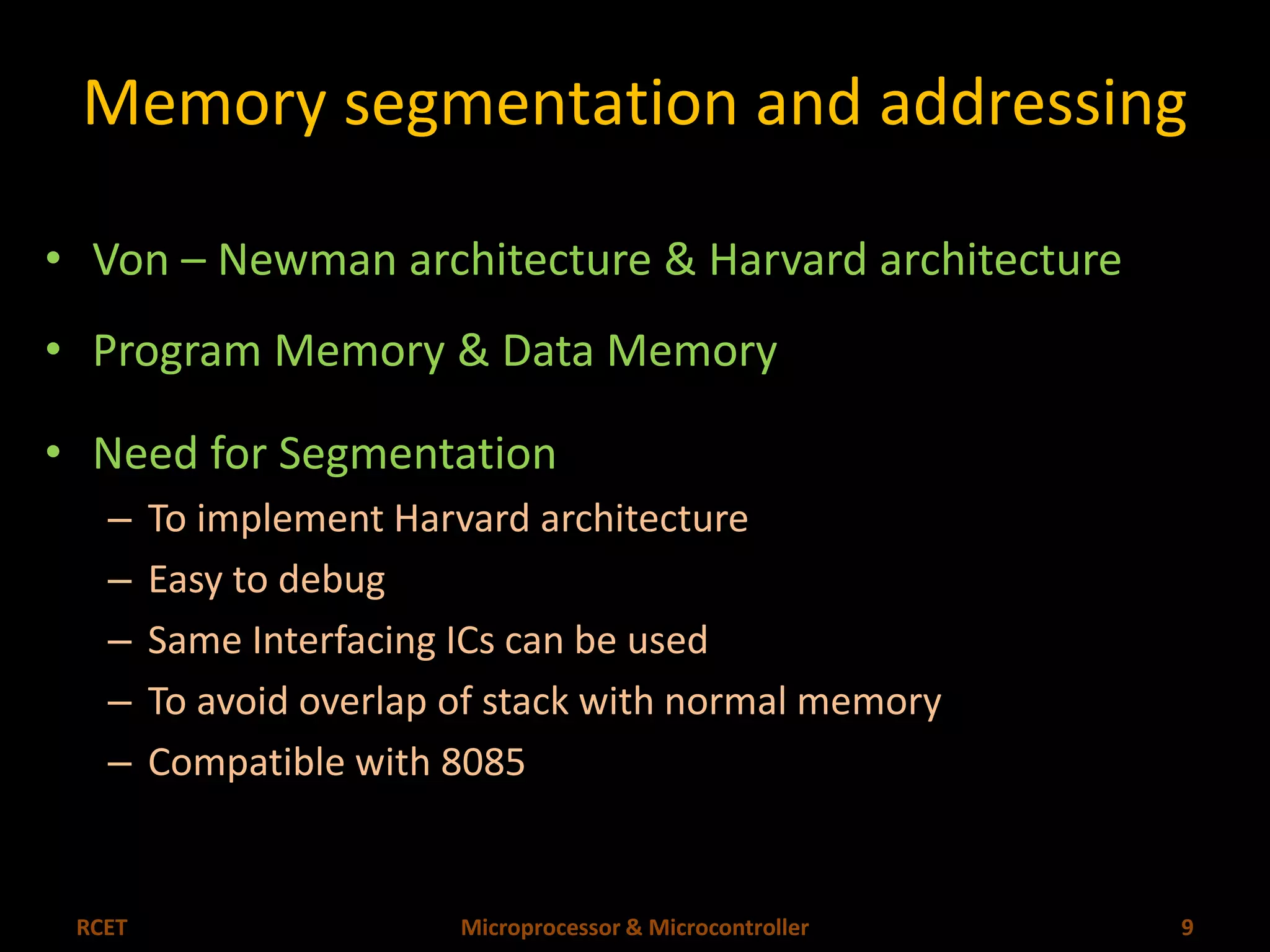 Memory segmentation and addressing 
• Von – Newman architecture & Harvard architecture 
• Program Memory & Data Memory 
• Need for Segmentation 
– To implement Harvard architecture 
– Easy to debug 
– Same Interfacing ICs can be used 
– To avoid overlap of stack with normal memory 
– Compatible with 8085 
RCET Microprocessor & Microcontroller 9 
 