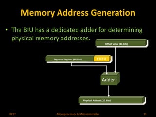 Memory Address Generation 
• The BIU has a dedicated adder for determining 
physical memory addresses. 
Offset Value (16 bits) 
Segment Register (16 bits) 0 0 0 0 
Adder 
Physical Address (20 Bits) 
RCET Microprocessor & Microcontroller 11 
 