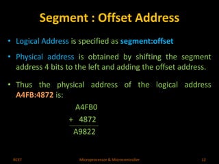 Segment : Offset Address 
• Logical Address is specified as segment:offset 
• Physical address is obtained by shifting the segment 
address 4 bits to the left and adding the offset address. 
• Thus the physical address of the logical address 
A4FB:4872 is: 
A4FB0 
+ 4872 
A9822 
RCET Microprocessor & Microcontroller 12 
 