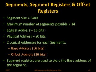 Segments, Segment Registers & Offset 
Registers 
• Segment Size = 64KB 
• Maximum number of segments possible = 14 
• Logical Address – 16 bits 
• Physical Address – 20 bits 
• 2 Logical Addresses for each Segments. 
– Base Address (16 bits) 
– Offset Address (16 bits) 
• Segment registers are used to store the Base address of 
the segment. 
RCET Microprocessor & Microcontroller 13 
 