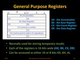 General Purpose Registers 
AX - the Accumulator 
BX - the Base Register 
CX - the Count Register 
DX - the Data Register 
• Normally used for storing temporary results 
• Each of the registers is 16 bits wide (AX, BX, CX, DX) 
• Can be accessed as either 16 or 8 bits AX, AH, AL 
RCET Microprocessor & Microcontroller 29 
 