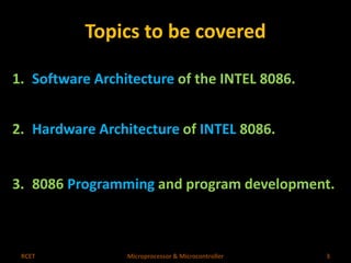 Topics to be covered 
1. Software Architecture of the INTEL 8086. 
2. Hardware Architecture of INTEL 8086. 
3. 8086 Programming and program development. 
RCET Microprocessor & Microcontroller 3 
 