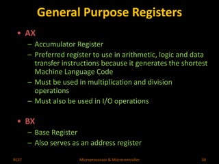 General Purpose Registers 
• AX 
– Accumulator Register 
– Preferred register to use in arithmetic, logic and data 
transfer instructions because it generates the shortest 
Machine Language Code 
– Must be used in multiplication and division 
operations 
– Must also be used in I/O operations 
• BX 
– Base Register 
– Also serves as an address register 
RCET Microprocessor & Microcontroller 30 
 