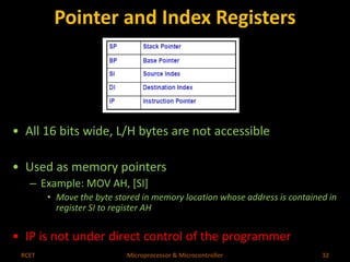 Pointer and Index Registers 
• All 16 bits wide, L/H bytes are not accessible 
• Used as memory pointers 
– Example: MOV AH, [SI] 
• Move the byte stored in memory location whose address is contained in 
register SI to register AH 
• IP is not under direct control of the programmer 
RCET Microprocessor & Microcontroller 32 
 