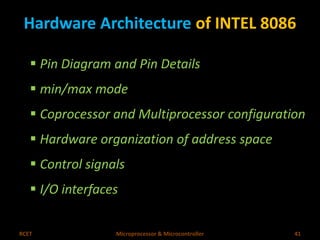 Hardware Architecture of INTEL 8086 
 Pin Diagram and Pin Details 
 min/max mode 
 Coprocessor and Multiprocessor configuration 
 Hardware organization of address space 
 Control signals 
 I/O interfaces 
RCET Microprocessor & Microcontroller 41 
 