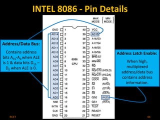 INTEL 8086 - Pin Details 
Address/Data Bus: 
Contains address 
bits A15-A0 when ALE 
is 1 & data bits D15 – 
D0 when ALE is 0. 
Address Latch Enable: 
When high, 
multiplexed 
address/data bus 
contains address 
information. 
RCET Microprocessor & Microcontroller 44 
 