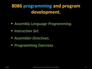 8086 programming and program 
development. 
 Assembly Language Programming. 
 Instruction Set. 
 Assembler Directives. 
 Programming Exercises. 
RCET Microprocessor & Microcontroller 6 
 