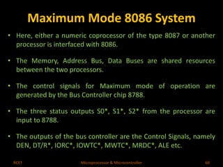 Maximum Mode 8086 System 
• Here, either a numeric coprocessor of the type 8087 or another 
processor is interfaced with 8086. 
• The Memory, Address Bus, Data Buses are shared resources 
between the two processors. 
• The control signals for Maximum mode of operation are 
generated by the Bus Controller chip 8788. 
• The three status outputs S0*, S1*, S2* from the processor are 
input to 8788. 
• The outputs of the bus controller are the Control Signals, namely 
DEN, DT/R*, IORC*, IOWTC*, MWTC*, MRDC*, ALE etc. 
RCET Microprocessor & Microcontroller 60 
 