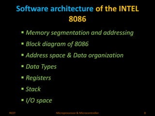 Software architecture of the INTEL 
8086 
 Memory segmentation and addressing 
 Block diagram of 8086 
 Address space & Data organization 
 Data Types 
 Registers 
 Stack 
 I/O space 
RCET Microprocessor & Microcontroller 8 
 