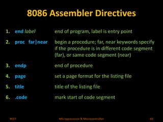 8086 Assembler Directives 
1. end label end of program, label is entry point 
2. proc far|near begin a procedure; far, near keywords specify 
if the procedure is in different code segment 
(far), or same code segment (near) 
3. endp end of procedure 
4. page set a page format for the listing file 
5. title title of the listing file 
6. .code mark start of code segment 
RCET Microprocessor & Microcontroller 83 
 