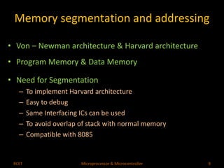 Memory segmentation and addressing 
• Von – Newman architecture & Harvard architecture 
• Program Memory & Data Memory 
• Need for Segmentation 
– To implement Harvard architecture 
– Easy to debug 
– Same Interfacing ICs can be used 
– To avoid overlap of stack with normal memory 
– Compatible with 8085 
RCET Microprocessor & Microcontroller 9 
 