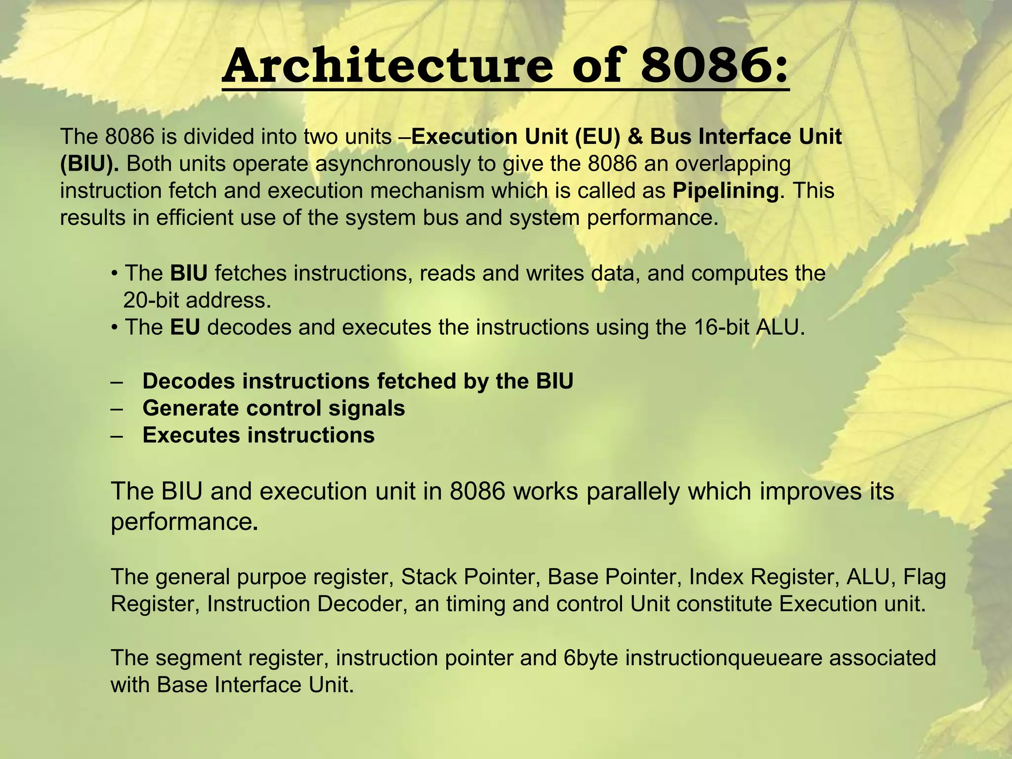 Architecture of 8086: 
The 8086 is divided into two units –Execution Unit (EU) & Bus Interface Unit 
(BIU). Both units operate asynchronously to give the 8086 an overlapping 
instruction fetch and execution mechanism which is called as Pipelining. This 
results in efficient use of the system bus and system performance. 
• The BIU fetches instructions, reads and writes data, and computes the 
20-bit address. 
• The EU decodes and executes the instructions using the 16-bit ALU. 
– Decodes instructions fetched by the BIU 
– Generate control signals 
– Executes instructions 
The BIU and execution unit in 8086 works parallely which improves its 
performance. 
The general purpoe register, Stack Pointer, Base Pointer, Index Register, ALU, Flag 
Register, Instruction Decoder, an timing and control Unit constitute Execution unit. 
The segment register, instruction pointer and 6byte instructionqueueare associated 
with Base Interface Unit. 
 