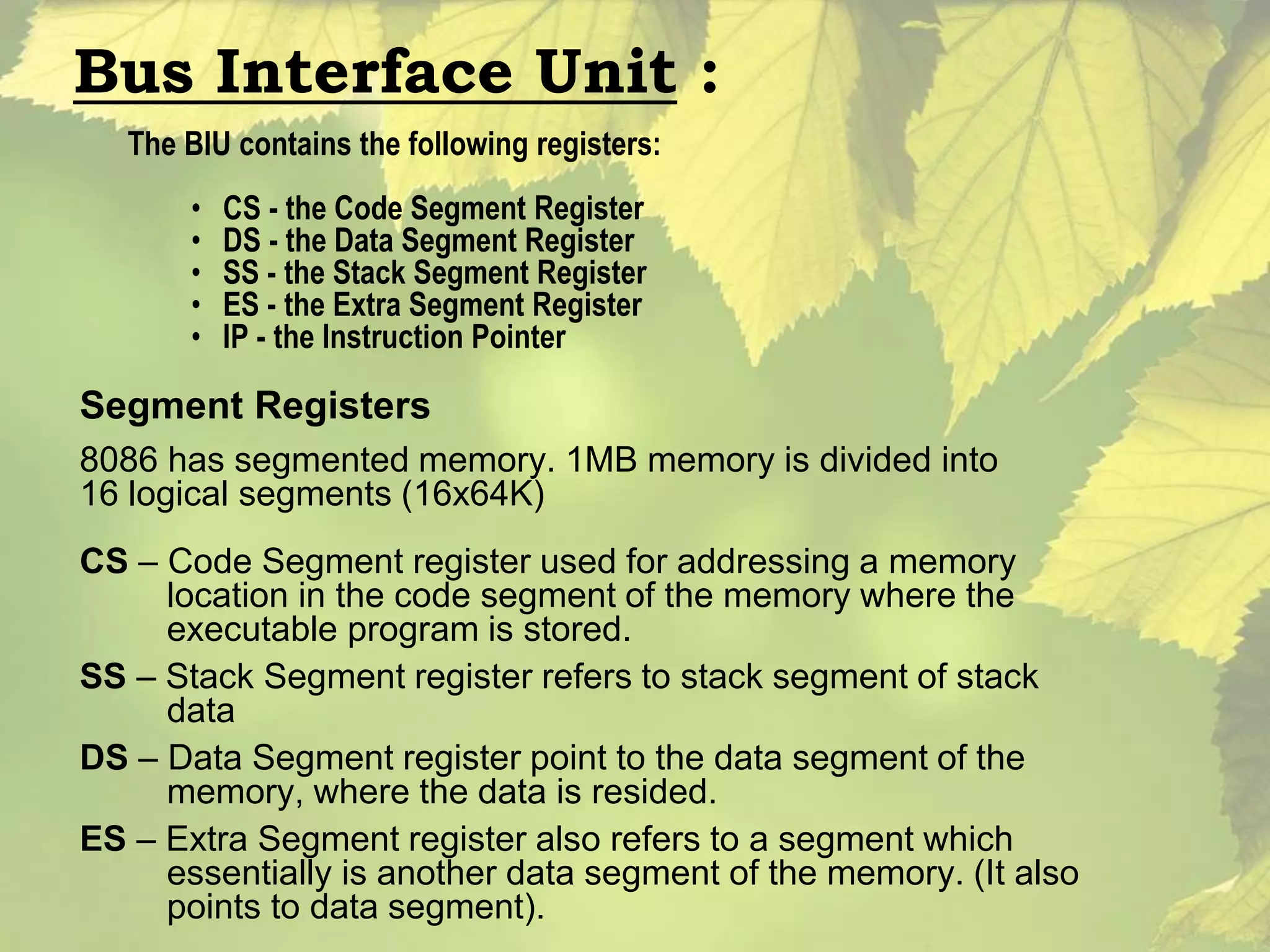 Bus Interface Unit : 
The BIU contains the following registers: 
• CS - the Code Segment Register 
• DS - the Data Segment Register 
• SS - the Stack Segment Register 
• ES - the Extra Segment Register 
• IP - the Instruction Pointer 
Segment Registers 
8086 has segmented memory. 1MB memory is divided into 
16 logical segments (16x64K) 
CS – Code Segment register used for addressing a memory 
location in the code segment of the memory where the 
executable program is stored. 
SS – Stack Segment register refers to stack segment of stack 
data 
DS – Data Segment register point to the data segment of the 
memory, where the data is resided. 
ES – Extra Segment register also refers to a segment which 
essentially is another data segment of the memory. (It also 
points to data segment). 
 