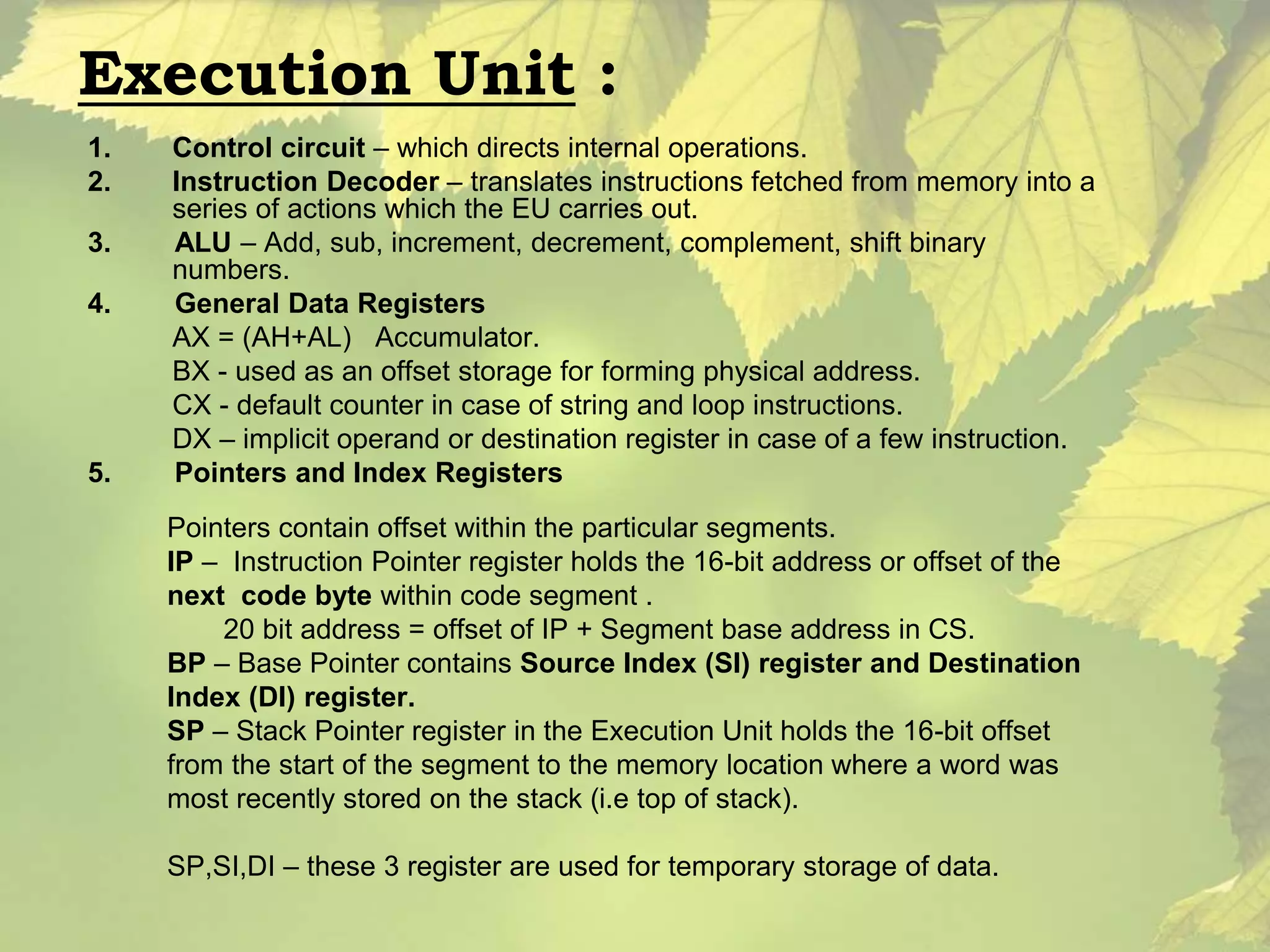 Execution Unit : 
1. Control circuit – which directs internal operations. 
2. Instruction Decoder – translates instructions fetched from memory into a 
series of actions which the EU carries out. 
3. ALU – Add, sub, increment, decrement, complement, shift binary 
numbers. 
4. General Data Registers 
AX = (AH+AL) Accumulator. 
BX - used as an offset storage for forming physical address. 
CX - default counter in case of string and loop instructions. 
DX – implicit operand or destination register in case of a few instruction. 
5. Pointers and Index Registers 
Pointers contain offset within the particular segments. 
IP – Instruction Pointer register holds the 16-bit address or offset of the 
next code byte within code segment . 
20 bit address = offset of IP + Segment base address in CS. 
BP – Base Pointer contains Source Index (SI) register and Destination 
Index (DI) register. 
SP – Stack Pointer register in the Execution Unit holds the 16-bit offset 
from the start of the segment to the memory location where a word was 
most recently stored on the stack (i.e top of stack). 
SP,SI,DI – these 3 register are used for temporary storage of data. 
 