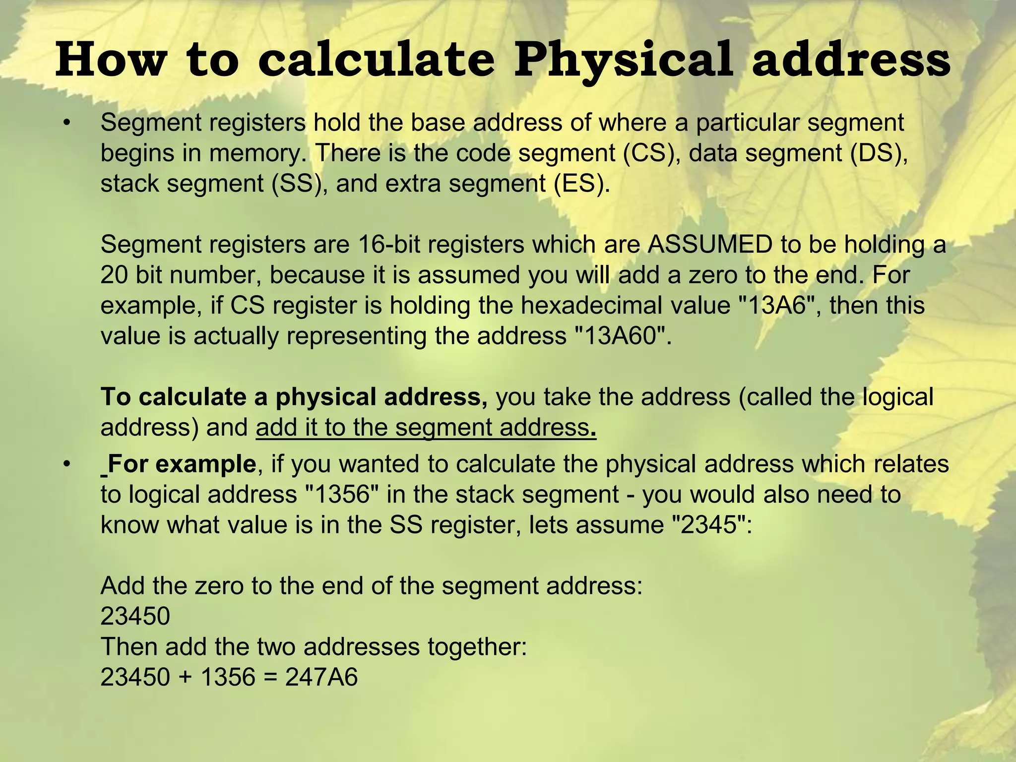 How to calculate Physical address 
• Segment registers hold the base address of where a particular segment 
begins in memory. There is the code segment (CS), data segment (DS), 
stack segment (SS), and extra segment (ES). 
Segment registers are 16-bit registers which are ASSUMED to be holding a 
20 bit number, because it is assumed you will add a zero to the end. For 
example, if CS register is holding the hexadecimal value "13A6", then this 
value is actually representing the address "13A60". 
To calculate a physical address, you take the address (called the logical 
address) and add it to the segment address. 
• For example, if you wanted to calculate the physical address which relates 
to logical address "1356" in the stack segment - you would also need to 
know what value is in the SS register, lets assume "2345": 
Add the zero to the end of the segment address: 
23450 
Then add the two addresses together: 
23450 + 1356 = 247A6 
 
