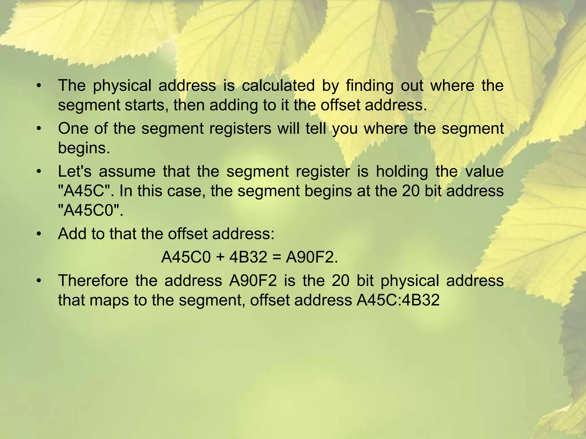 • The physical address is calculated by finding out where the 
segment starts, then adding to it the offset address. 
• One of the segment registers will tell you where the segment 
begins. 
• Let's assume that the segment register is holding the value 
"A45C". In this case, the segment begins at the 20 bit address 
"A45C0". 
• Add to that the offset address: 
A45C0 + 4B32 = A90F2. 
• Therefore the address A90F2 is the 20 bit physical address 
that maps to the segment, offset address A45C:4B32 
 