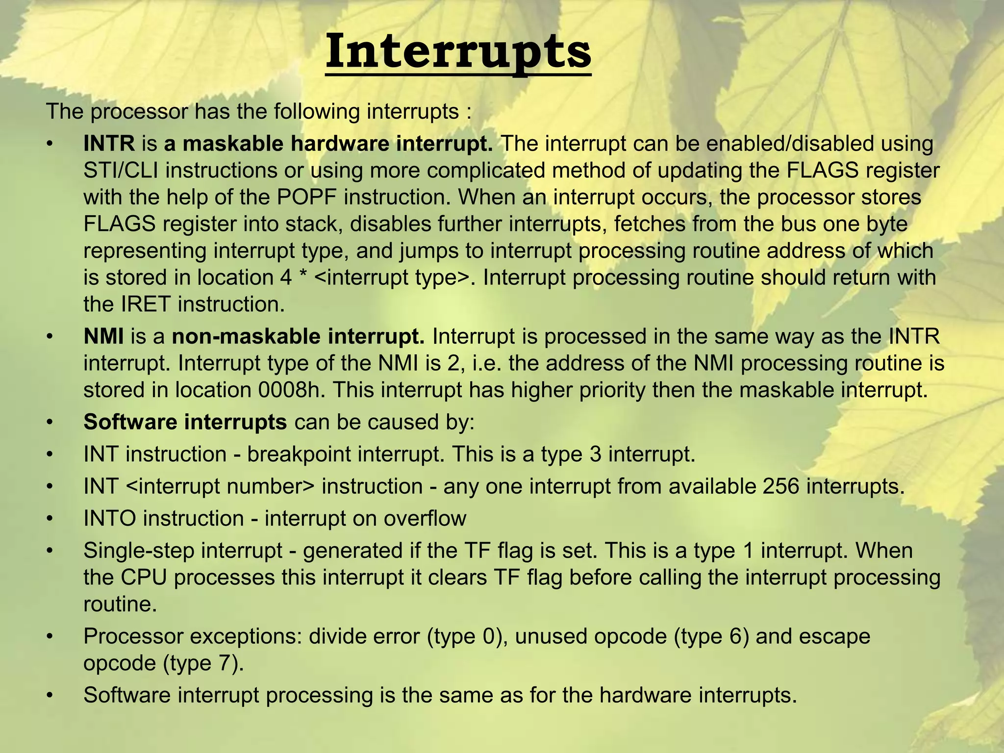 Interrupts 
The processor has the following interrupts : 
• INTR is a maskable hardware interrupt. The interrupt can be enabled/disabled using 
STI/CLI instructions or using more complicated method of updating the FLAGS register 
with the help of the POPF instruction. When an interrupt occurs, the processor stores 
FLAGS register into stack, disables further interrupts, fetches from the bus one byte 
representing interrupt type, and jumps to interrupt processing routine address of which 
is stored in location 4 * <interrupt type>. Interrupt processing routine should return with 
the IRET instruction. 
• NMI is a non-maskable interrupt. Interrupt is processed in the same way as the INTR 
interrupt. Interrupt type of the NMI is 2, i.e. the address of the NMI processing routine is 
stored in location 0008h. This interrupt has higher priority then the maskable interrupt. 
• Software interrupts can be caused by: 
• INT instruction - breakpoint interrupt. This is a type 3 interrupt. 
• INT <interrupt number> instruction - any one interrupt from available 256 interrupts. 
• INTO instruction - interrupt on overflow 
• Single-step interrupt - generated if the TF flag is set. This is a type 1 interrupt. When 
the CPU processes this interrupt it clears TF flag before calling the interrupt processing 
routine. 
• Processor exceptions: divide error (type 0), unused opcode (type 6) and escape 
opcode (type 7). 
• Software interrupt processing is the same as for the hardware interrupts. 
 
