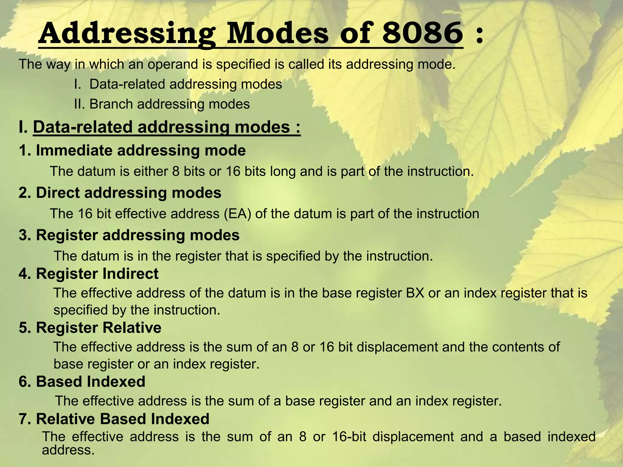 Addressing Modes of 8086 : 
The way in which an operand is specified is called its addressing mode. 
I. Data-related addressing modes 
II. Branch addressing modes 
I. Data-related addressing modes : 
1. Immediate addressing mode 
The datum is either 8 bits or 16 bits long and is part of the instruction. 
2. Direct addressing modes 
The 16 bit effective address (EA) of the datum is part of the instruction 
3. Register addressing modes 
The datum is in the register that is specified by the instruction. 
4. Register Indirect 
The effective address of the datum is in the base register BX or an index register that is 
specified by the instruction. 
5. Register Relative 
The effective address is the sum of an 8 or 16 bit displacement and the contents of 
base register or an index register. 
6. Based Indexed 
The effective address is the sum of a base register and an index register. 
7. Relative Based Indexed 
The effective address is the sum of an 8 or 16-bit displacement and a based indexed 
address. 
 
