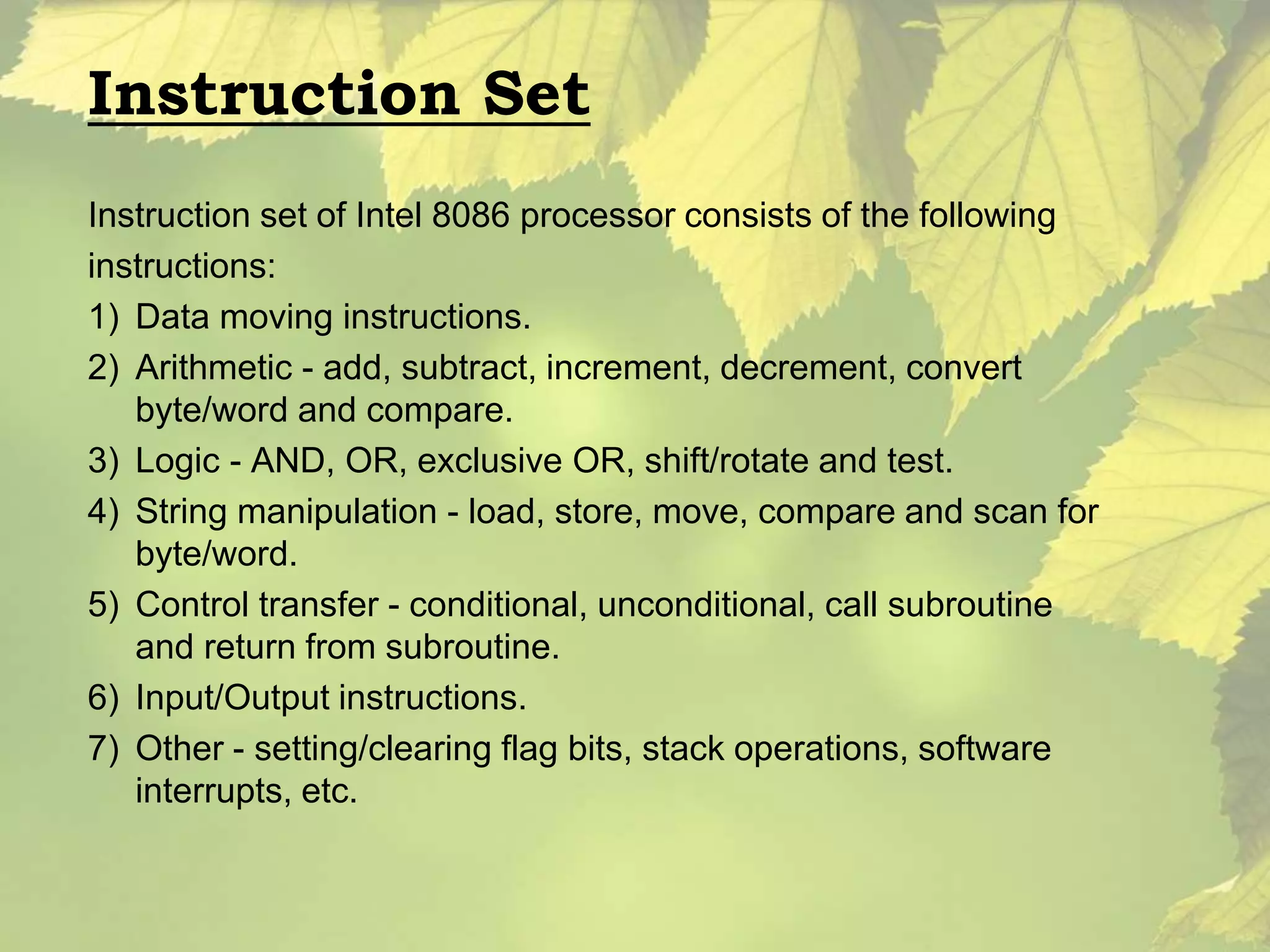 Instruction Set 
Instruction set of Intel 8086 processor consists of the following 
instructions: 
1) Data moving instructions. 
2) Arithmetic - add, subtract, increment, decrement, convert 
byte/word and compare. 
3) Logic - AND, OR, exclusive OR, shift/rotate and test. 
4) String manipulation - load, store, move, compare and scan for 
byte/word. 
5) Control transfer - conditional, unconditional, call subroutine 
and return from subroutine. 
6) Input/Output instructions. 
7) Other - setting/clearing flag bits, stack operations, software 
interrupts, etc. 
 