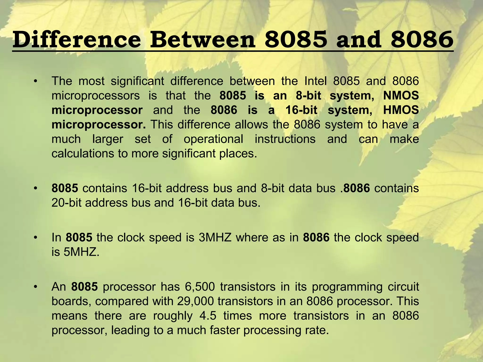 Difference Between 8085 and 8086 
• The most significant difference between the Intel 8085 and 8086 
microprocessors is that the 8085 is an 8-bit system, NMOS 
microprocessor and the 8086 is a 16-bit system, HMOS 
microprocessor. This difference allows the 8086 system to have a 
much larger set of operational instructions and can make 
calculations to more significant places. 
• 8085 contains 16-bit address bus and 8-bit data bus .8086 contains 
20-bit address bus and 16-bit data bus. 
• In 8085 the clock speed is 3MHZ where as in 8086 the clock speed 
is 5MHZ. 
• An 8085 processor has 6,500 transistors in its programming circuit 
boards, compared with 29,000 transistors in an 8086 processor. This 
means there are roughly 4.5 times more transistors in an 8086 
processor, leading to a much faster processing rate. 
 