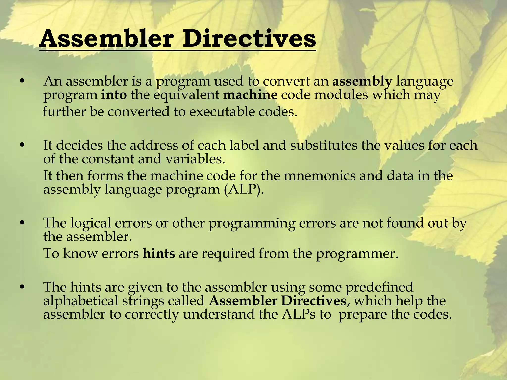 Assembler Directives 
• An assembler is a program used to convert an assembly language 
program into the equivalent machine code modules which may 
further be converted to executable codes. 
• It decides the address of each label and substitutes the values for each 
of the constant and variables. 
It then forms the machine code for the mnemonics and data in the 
assembly language program (ALP). 
• The logical errors or other programming errors are not found out by 
the assembler. 
To know errors hints are required from the programmer. 
• The hints are given to the assembler using some predefined 
alphabetical strings called Assembler Directives, which help the 
assembler to correctly understand the ALPs to prepare the codes. 
 