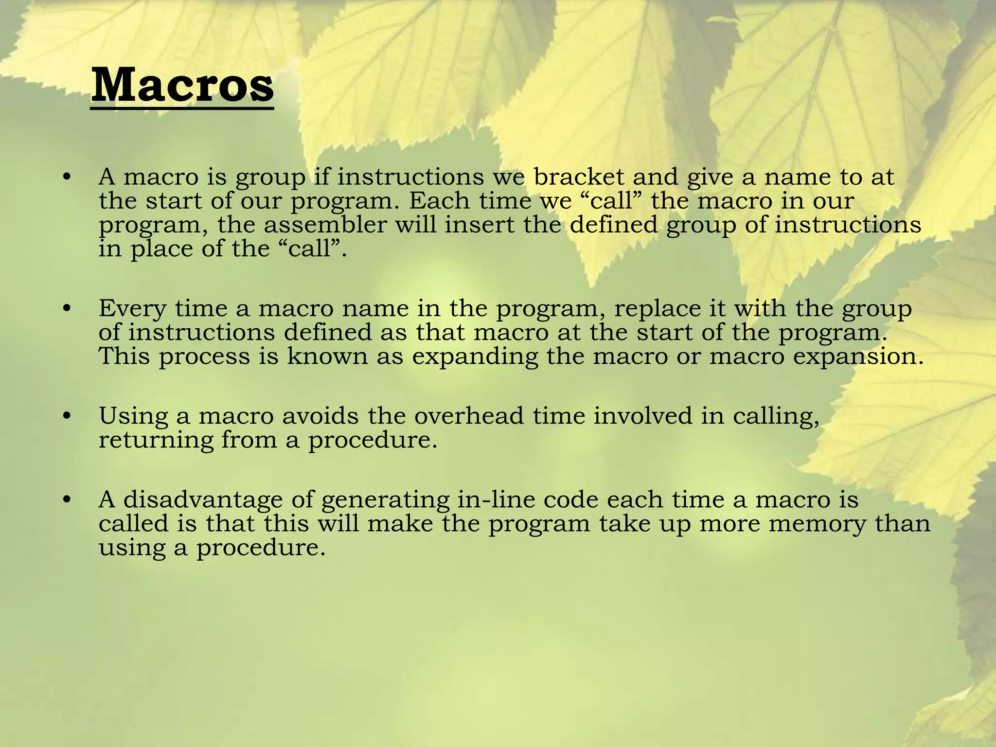 Macros 
• A macro is group if instructions we bracket and give a name to at 
the start of our program. Each time we “call” the macro in our 
program, the assembler will insert the defined group of instructions 
in place of the “call”. 
• Every time a macro name in the program, replace it with the group 
of instructions defined as that macro at the start of the program. 
This process is known as expanding the macro or macro expansion. 
• Using a macro avoids the overhead time involved in calling, 
returning from a procedure. 
• A disadvantage of generating in-line code each time a macro is 
called is that this will make the program take up more memory than 
using a procedure. 
 