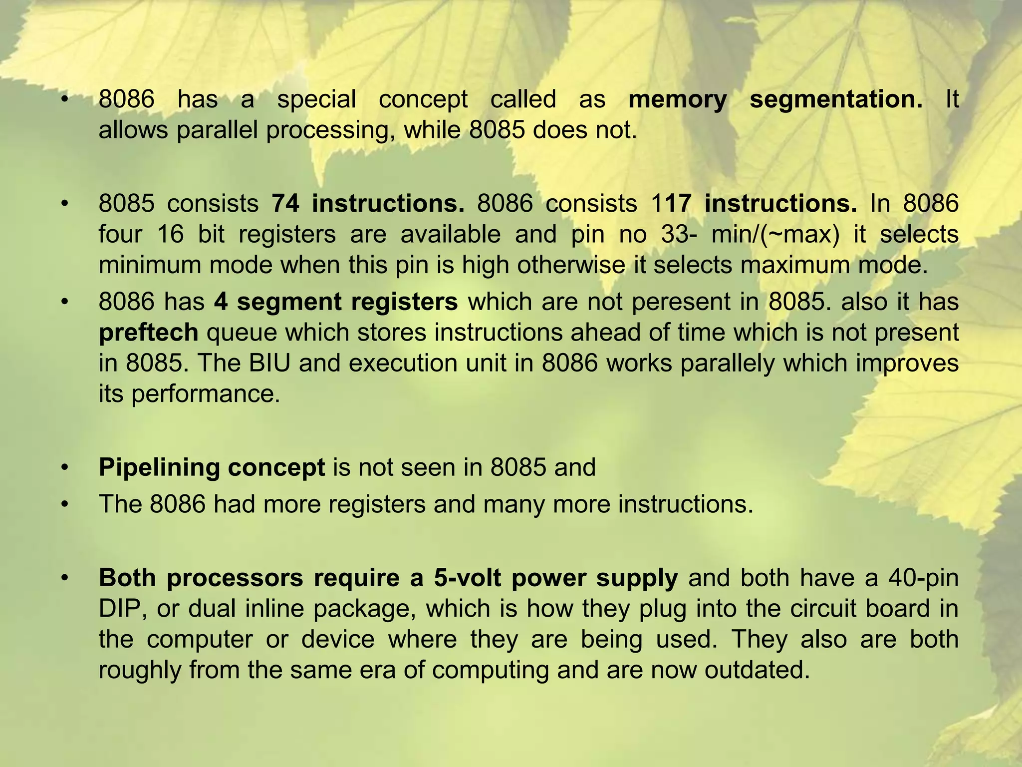 • 8086 has a special concept called as memory segmentation. It 
allows parallel processing, while 8085 does not. 
• 8085 consists 74 instructions. 8086 consists 117 instructions. In 8086 
four 16 bit registers are available and pin no 33- min/(~max) it selects 
minimum mode when this pin is high otherwise it selects maximum mode. 
• 8086 has 4 segment registers which are not peresent in 8085. also it has 
preftech queue which stores instructions ahead of time which is not present 
in 8085. The BIU and execution unit in 8086 works parallely which improves 
its performance. 
• Pipelining concept is not seen in 8085 and 
• The 8086 had more registers and many more instructions. 
• Both processors require a 5-volt power supply and both have a 40-pin 
DIP, or dual inline package, which is how they plug into the circuit board in 
the computer or device where they are being used. They also are both 
roughly from the same era of computing and are now outdated. 
 