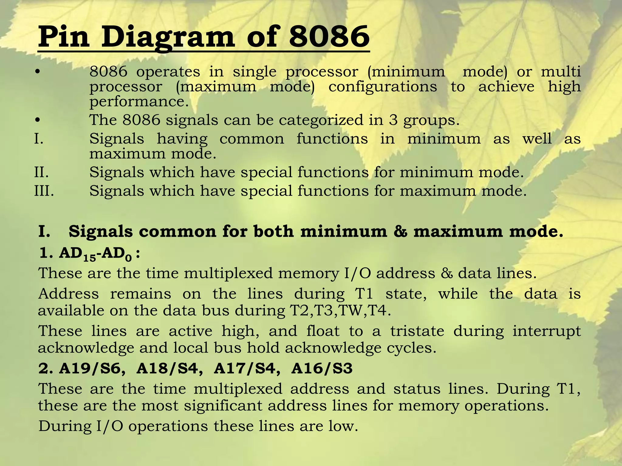 Pin Diagram of 8086 
• 8086 operates in single processor (minimum mode) or multi 
processor (maximum mode) configurations to achieve high 
performance. 
• The 8086 signals can be categorized in 3 groups. 
I. Signals having common functions in minimum as well as 
maximum mode. 
II. Signals which have special functions for minimum mode. 
III. Signals which have special functions for maximum mode. 
I. Signals common for both minimum & maximum mode. 
1. AD15-AD0 : 
These are the time multiplexed memory I/O address & data lines. 
Address remains on the lines during T1 state, while the data is 
available on the data bus during T2,T3,TW,T4. 
These lines are active high, and float to a tristate during interrupt 
acknowledge and local bus hold acknowledge cycles. 
2. A19/S6, A18/S4, A17/S4, A16/S3 
These are the time multiplexed address and status lines. During T1, 
these are the most significant address lines for memory operations. 
During I/O operations these lines are low. 
 