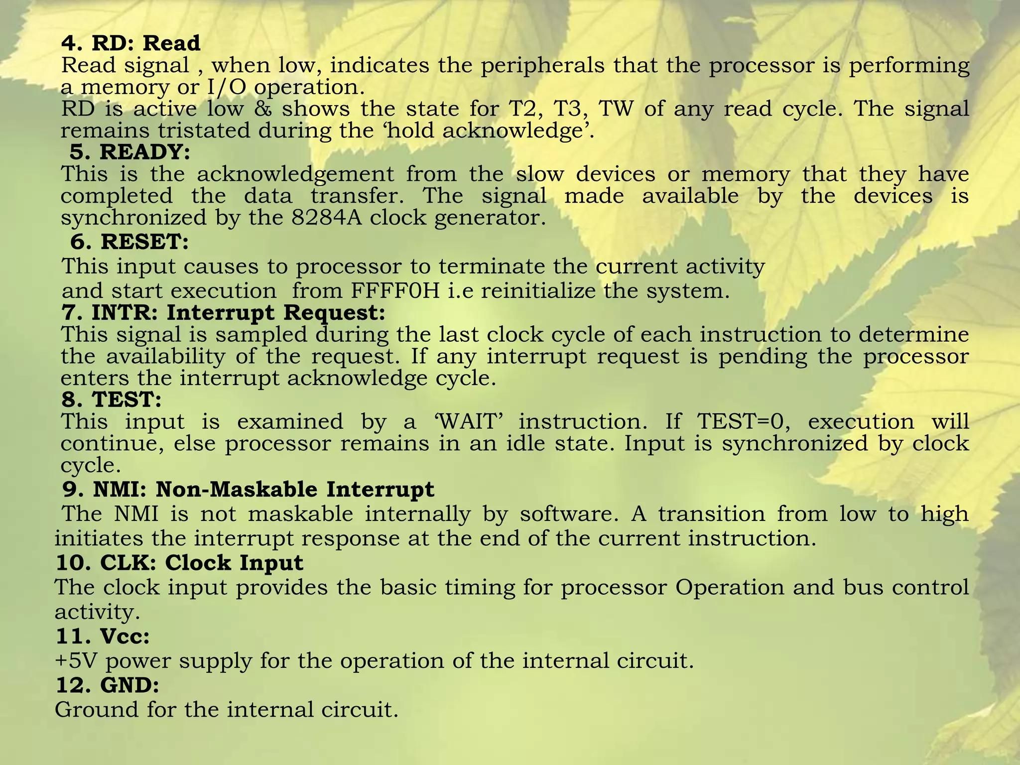 4. RD: Read 
Read signal , when low, indicates the peripherals that the processor is performing 
a memory or I/O operation. 
RD is active low & shows the state for T2, T3, TW of any read cycle. The signal 
remains tristated during the ‘hold acknowledge’. 
5. READY: 
This is the acknowledgement from the slow devices or memory that they have 
completed the data transfer. The signal made available by the devices is 
synchronized by the 8284A clock generator. 
6. RESET: 
This input causes to processor to terminate the current activity 
and start execution from FFFF0H i.e reinitialize the system. 
7. INTR: Interrupt Request: 
This signal is sampled during the last clock cycle of each instruction to determine 
the availability of the request. If any interrupt request is pending the processor 
enters the interrupt acknowledge cycle. 
8. TEST: 
This input is examined by a ‘WAIT’ instruction. If TEST=0, execution will 
continue, else processor remains in an idle state. Input is synchronized by clock 
cycle. 
9. NMI: Non-Maskable Interrupt 
The NMI is not maskable internally by software. A transition from low to high 
initiates the interrupt response at the end of the current instruction. 
10. CLK: Clock Input 
The clock input provides the basic timing for processor Operation and bus control 
activity. 
11. Vcc: 
+5V power supply for the operation of the internal circuit. 
12. GND: 
Ground for the internal circuit. 
 