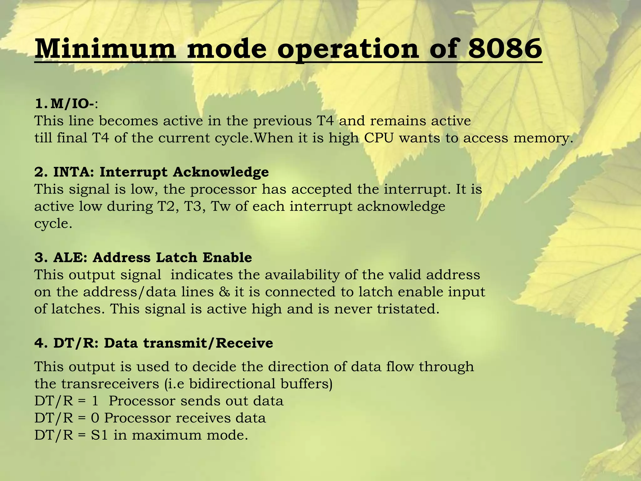 Minimum mode operation of 8086 
1.M/IO-: 
This line becomes active in the previous T4 and remains active 
till final T4 of the current cycle.When it is high CPU wants to access memory. 
2. INTA: Interrupt Acknowledge 
This signal is low, the processor has accepted the interrupt. It is 
active low during T2, T3, Tw of each interrupt acknowledge 
cycle. 
3. ALE: Address Latch Enable 
This output signal indicates the availability of the valid address 
on the address/data lines & it is connected to latch enable input 
of latches. This signal is active high and is never tristated. 
4. DT/R: Data transmit/Receive 
This output is used to decide the direction of data flow through 
the transreceivers (i.e bidirectional buffers) 
DT/R = 1 Processor sends out data 
DT/R = 0 Processor receives data 
DT/R = S1 in maximum mode. 
 