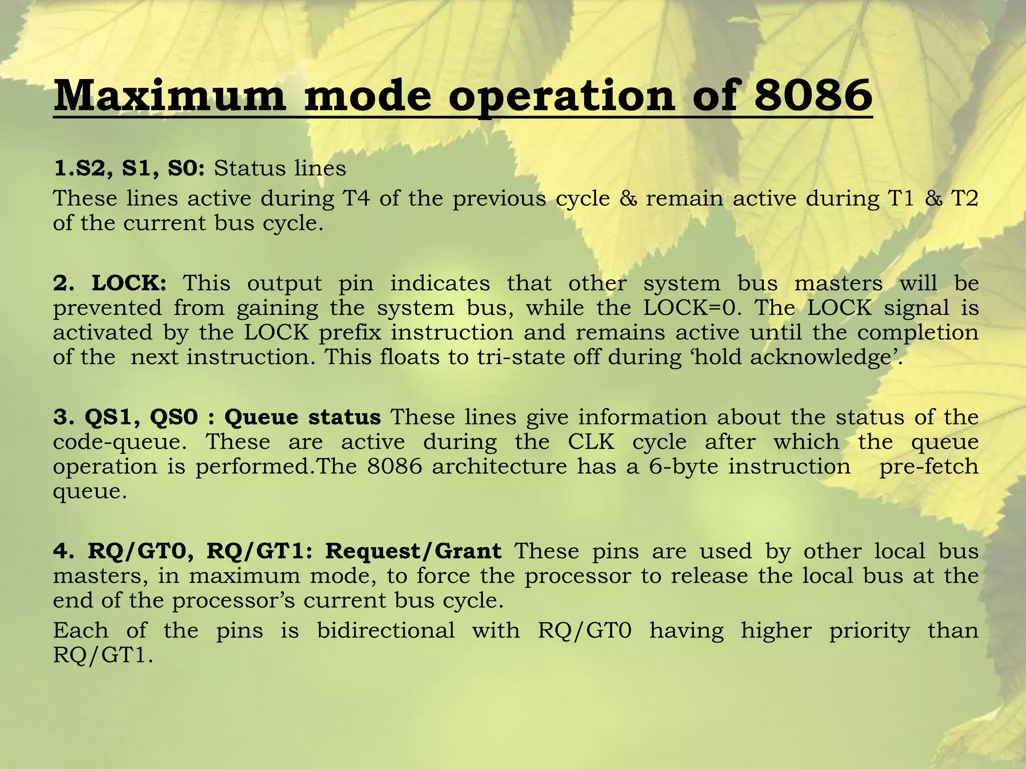 Maximum mode operation of 8086 
1.S2, S1, S0: Status lines 
These lines active during T4 of the previous cycle & remain active during T1 & T2 
of the current bus cycle. 
2. LOCK: This output pin indicates that other system bus masters will be 
prevented from gaining the system bus, while the LOCK=0. The LOCK signal is 
activated by the LOCK prefix instruction and remains active until the completion 
of the next instruction. This floats to tri-state off during ‘hold acknowledge’. 
3. QS1, QS0 : Queue status These lines give information about the status of the 
code-queue. These are active during the CLK cycle after which the queue 
operation is performed.The 8086 architecture has a 6-byte instruction pre-fetch 
queue. 
4. RQ/GT0, RQ/GT1: Request/Grant These pins are used by other local bus 
masters, in maximum mode, to force the processor to release the local bus at the 
end of the processor’s current bus cycle. 
Each of the pins is bidirectional with RQ/GT0 having higher priority than 
RQ/GT1. 
 